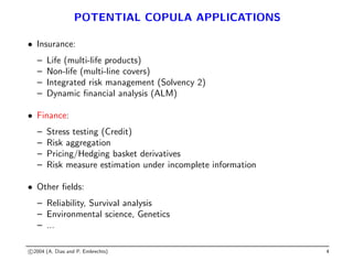 POTENTIAL COPULA APPLICATIONS
• Insurance:
– Life (multi-life products)
– Non-life (multi-line covers)
– Integrated risk management (Solvency 2)
– Dynamic financial analysis (ALM)
• Finance:
– Stress testing (Credit)
– Risk aggregation
– Pricing/Hedging basket derivatives
– Risk measure estimation under incomplete information
• Other fields:
– Reliability, Survival analysis
– Environmental science, Genetics
– ...
c 2004 (A. Dias and P. Embrechts) 4
 