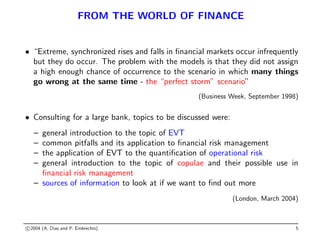 FROM THE WORLD OF FINANCE
• “Extreme, synchronized rises and falls in financial markets occur infrequently
but they do occur. The problem with the models is that they did not assign
a high enough chance of occurrence to the scenario in which many things
go wrong at the same time - the “perfect storm” scenario”
(Business Week, September 1998)
• Consulting for a large bank, topics to be discussed were:
– general introduction to the topic of EVT
– common pitfalls and its application to financial risk management
– the application of EVT to the quantification of operational risk
– general introduction to the topic of copulae and their possible use in
financial risk management
– sources of information to look at if we want to find out more
(London, March 2004)
c 2004 (A. Dias and P. Embrechts) 5
 