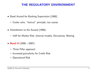 THE REGULATORY ENVIRONMENT
• Basel Accord for Banking Supervision (1988)
– Cooke ratio, “haircut” principle, too coarse
• Amendment to the Accord (1996)
– VaR for Market Risk, Internal models, Derivatives, Netting
• Basel II (1998 – 2007)
– Three Pillar approach
– Increased granularity for Credit Risk
– Operational Risk
c 2004 (A. Dias and P. Embrechts) 6
 