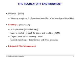 THE REGULATORY ENVIRONMENT
• Solvency 1 (1997)
– Solvency margin as % of premium (non-life), of technical provisions (life)
• Solvency 2 (2000–2004)
– Principle-based (not rule-based)
– Mark-to-market (/model) for assets and liabilities (ALM)
– Target capital versus solvency capital
– Explicit modelling of dependencies and stress scenarios
• Integrated Risk Management
c 2004 (A. Dias and P. Embrechts) 7
 