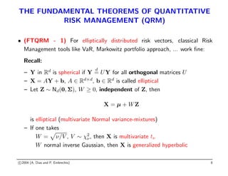 THE FUNDAMENTAL THEOREMS OF QUANTITATIVE
RISK MANAGEMENT (QRM)
• (FTQRM - 1) For elliptically distributed risk vectors, classical Risk
Management tools like VaR, Markowitz portfolio approach, ... work fine:
Recall:
– Y in Rd
is spherical if Y
d
= UY for all orthogonal matrices U
– X = AY + b, A ∈ Rd×d
, b ∈ Rd
is called elliptical
– Let Z ∼ Nd(0, Σ), W ≥ 0, independent of Z, then
X = µ + WZ
is elliptical (multivariate Normal variance-mixtures)
– If one takes
W =
p
ν/V , V ∼ χ2
ν, then X is multivariate tν
W normal inverse Gaussian, then X is generalized hyperbolic
c 2004 (A. Dias and P. Embrechts) 8
 