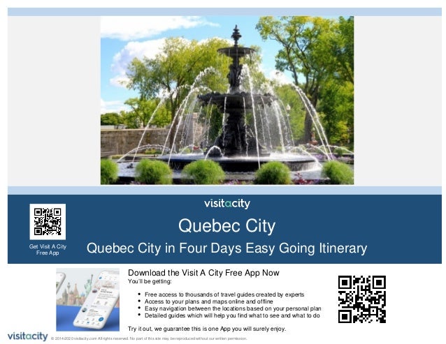 Download the Visit A City Free App Now
You’ll be getting:
Free access to thousands of travel guides created by experts
Access to your plans and maps online and offline
Easy navigation between the locations based on your personal plan
Detailed guides which will help you find what to see and what to do
Try it out, we guarantee this is one App you will surely enjoy.
Quebec City
Quebec City in Four Days Easy Going Itinerary
Get Visit A City
Free App
© 2014-2020 visitacity.com All rights reserved. No part of this site may be reproduced without our written permission.
 