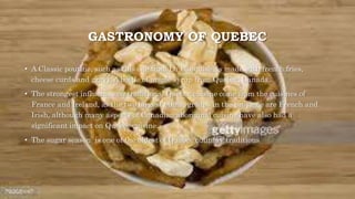 GASTRONOMY OF QUEBEC
• A Classic poutine, such as this one from La Banquise, is made with french fries,
cheese curds and gravy. A bottle of maple syrup from Quebec, Canada.
• The strongest influences on traditional Quebec cuisine come from the cuisines of
France and Ireland, as the two largest ethnic groups in the province are French and
Irish, although many aspects of Canadian aboriginal cuisine have also had a
significant impact on Quebec cuisine.
• The sugar season is one of the oldest of Quebec culinary traditions
 