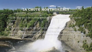 LA CHUTE MONTMORENCY
• The Montmorency Falls is a large waterfall on the Montmorency River in Quebec,
Canada.
• The area surrounding the falls is protected within the Montmorency Falls Park.
• The falls are at the mouth of the Montmorency River where it drops over the cliff
shore into the Saint Lawrence River, opposite the western end of the Île d'Orleans.
 