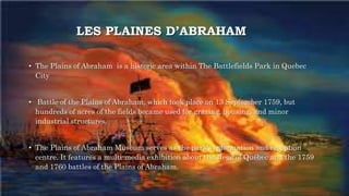 LES PLAINES D’ABRAHAM
• The Plains of Abraham is a historic area within The Battlefields Park in Quebec
City
• Battle of the Plains of Abraham, which took place on 13 September 1759, but
hundreds of acres of the fields became used for grazing, housing, and minor
industrial structures.
• The Plains of Abraham Museum serves as the park's information and reception
centre. It features a multi-media exhibition about the siege of Québec and the 1759
and 1760 battles of the Plains of Abraham.
 