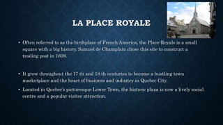 LA PLACE ROYALE
• Often referred to as the birthplace of French America, the Place-Royale is a small
square with a big history. Samuel de Champlain chose this site to construct a
trading post in 1608.
• It grew throughout the 17 th and 18 th centuries to become a bustling town
marketplace and the heart of business and industry in Quebec City.
• Located in Quebec’s picturesque Lower Town, the historic plaza is now a lively social
centre and a popular visitor attraction.
 