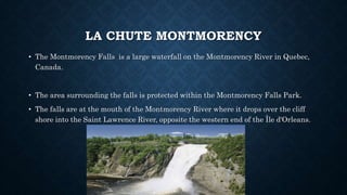 LA CHUTE MONTMORENCY
• The Montmorency Falls is a large waterfall on the Montmorency River in Quebec,
Canada.
• The area surrounding the falls is protected within the Montmorency Falls Park.
• The falls are at the mouth of the Montmorency River where it drops over the cliff
shore into the Saint Lawrence River, opposite the western end of the Île d'Orleans.
 