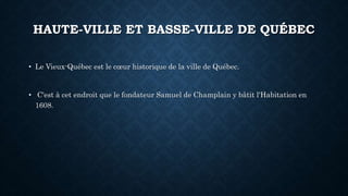 HAUTE-VILLE ET BASSE-VILLE DE QUÉBEC
• Le Vieux-Québec est le cœur historique de la ville de Québec.
• C'est à cet endroit que le fondateur Samuel de Champlain y bâtit l'Habitation en
1608.
 