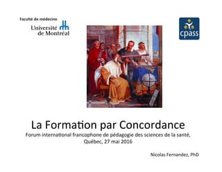 La	
  Forma(on	
  par	
  Concordance	
  
Forum	
  interna(onal	
  francophone	
  de	
  pédagogie	
  des	
  sciences	
  de	
  la	
  santé,	
  
Québec,	
  27	
  mai	
  2016	
  
Nicolas	
  Fernandez,	
  PhD	
  
 