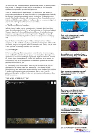 été exclue des JO
Ces plongeurs ne sont pas nus, mais...
Cette petite bête sous-marine a fait
craquer toute une équipe de
scientifiques (VIDÉO)
Une vidéo tournée par Amber Heard
montre un Johnny Deep ivre et violent
Vous passez une mauvaise journée?
Attendez de voir ce qui arrive à ces
automobilistes
Ces rameurs irlandais méritent une
médaille d'or pour la plus drôle
entrevue accordée à Rio (VIDÉO)
La relation entre une athlète
canadienne et un décathlonien
américain fait des vagues à Rio
Ces journalistes ont gagné la médaille
Les cours d'eau sont aussi généralement plus hâtifs à se réveiller au printemps. Dans
cette optique, les rivières en crue sont souvent recherchées, car elles offrent des
conditions exceptionnelles, favorisant le dépassement.
L'offre est généreuse, autant en kayak d'eau vive qu'en rafting, et la plupart des
compagnies vous habilleront de la tête aux pieds pour affronter les remous glacés. Le
kayak de mer a aussi pour avantage de pouvoir être pratiqué tôt, à condition bien
entendu d'être habillé en fonction de la température de l'eau. Ces sorties demeurent
toujours inoubliables : pagayer à travers les glaçons, dans un environnement pas tout
à fait réveillé de la torpeur de l'hiver, vaut son pesant d'or.
À l'abri des conditions printanières
La boue, l'eau et la saleté sont des incontournables d'une sortie dans l'entre-deux
saison. Si certains en sont rebutés, c'est qu'ils ne misent pas sur l'équipement adéquat.
Une paire de guêtres s'avère un allié incontournable pour affronter les ruisseaux
naissants et lacs stagnants créés par la crue printanière. Des guêtres conçues de
matériau imper-respirant protègeront vos bottes et vous épargneront un nettoyage
ardu.
Le choix des chaussettes est aussi primordial au printemps : la laine mérinos
comporte à cet effet une foule d'avantages, particulièrement en gestion de l'humidité.
Par ailleurs, elle garde ses capacités thermales même mouillée. Il s'agit donc du textile
le plus approprié au printemps. Un essai vous convaincra.
Un terrain fragile
Si l'envie vous démange d'aller attaquer votre sentier favori en vélo de montagne,
mieux vaudrait être patient et attendre quelque peu. L'écosystème dans lequel vous
appréciez vous défoncer est très fragile en période de dégel. Une utilisation excessive
des sentiers lors du printemps résulte souvent en la destruction de ces derniers, au
grand dam des gens qui les entretiennent. Soyez attentifs : plusieurs secteurs sont
carrément fermés jusqu'en juin.
Un terrain gorgé d'eau, ou très boueux, a besoin de se drainer avant de subir les
assauts répétés des usagers. Idem pour la végétation : votre passage modifie
l'écoulement des eaux et augmente l'érosion. Certains auront aussi tendance à quitter
le sentier, trop boueux, pour emprunter un secteur plus sec mais vierge. Le
piétinement des espèces en pleine éclosion aura des conséquences importantes dans
leur développement.
VOIR AUSSI SUR LE HUFFPOST
Close 1 sur 7  La Gaspésie «à bottine»
converted by Web2PDFConvert.com
 