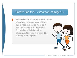 Même si on lui a dit que le médicament
générique était tout aussi efficace
que le médicament de marque et
que son régime et lui pourraient
économiser s’il choisissait le
générique, Pierre s’est encore dit :
« Pourquoi changer? »
Encore une fois… « Pourquoi changer? »
 