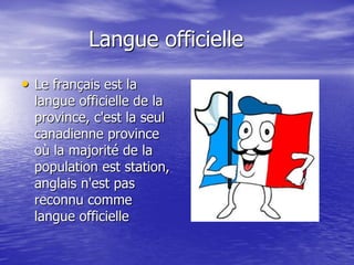 Langue officielle
• Le français est la
  langue officielle de la
  province, c'est la seul
  canadienne province
  où la majorité de la
  population est station,
  anglais n'est pas
  reconnu comme
  langue officielle
 