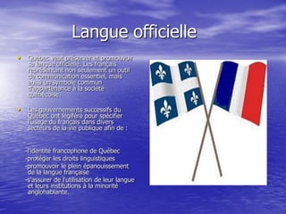 Langue officielle
• Québec veut préserver et promouvoir
   sa langue officielle. Les français
   représentant non seulement un outil
   de communication essentiel, mais
   aussi un symbole commun
   d'appartenance à la société
   québécoise.

• Les gouvernements successifs du
   Québec ont légiféré pour spécifier
   l'usage du français dans divers
   secteurs de la vie publique afin de :


  -l'identité francophone de Québec
  -protéger les droits linguistiques
  -promouvoir le plein épanouissement
   de la langue française
  -s'assurer de l'utilisation de leur langue
   et leurs institutions à la minorité
   anglohablante.
 