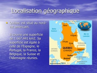 Localisation géographique
• Québec est situé au nord-
  est américain.

  Il couvre une superficie
  de 1.667.441 km2. Sa
  superficie est égale à
  celle de l'Espagne, le
  Portugal, la France, la
  Belgique, la Suisse et
  l'Allemagne réunies.
 