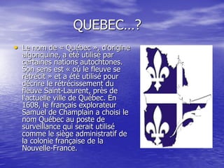 QUEBEC…?
• Le nom de « Québec », d'origine
  algonquine, a été utilisé par
  certaines nations autochtones.
  Son sens est « où le fleuve se
  rétrécit » et a été utilisé pour
  décrire le rétrécissement du
  fleuve Saint-Laurent, près de
  l'actuelle ville de Québec. En
  1608, le français explorateur
  Samuel de Champlain a choisi le
  nom Québec au poste de
  surveillance qui serait utilisé
  comme le siège administratif de
  la colonie française de la
  Nouvelle-France.
 