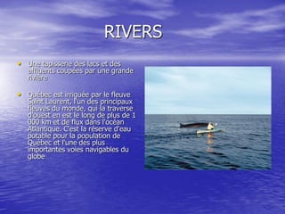 RIVERS
• Une tapisserie des lacs et des
   affluents coupées par une grande
   rivière

• Québec est irriguée par le fleuve
   Saint Laurent, l'un des principaux
   fleuves du monde, qui la traverse
   d'ouest en est le long de plus de 1
   000 km et de flux dans l'océan
   Atlantique. C'est la réserve d'eau
   potable pour la population de
   Québec et l'une des plus
   importantes voies navigables du
   globe
 