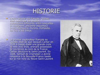 HISTORIE
• Avant l'arrivée des français, Québec
   était habité par les peuples
   autochtones différents, entre lesquelles
   ils soulignent (ancienne esquimau)
   Inuit, Algonquins, Hurons, mohawks,
   les Cris et les Innus.


• Le premier explorateur français au
   Québec était de que Jacques Cartier en
   1534 à Gaspé établi une grande croix
   de bois avec trois, prenant possession
   de ces terres au nom de la France.
   Cartier découvre le Saint-Laurent. En
   1608, Samuel de Champlain a donné
   naissance à la Nouvelle-France basée
   sur la rive nord du fleuve Saint-Laurent
 
