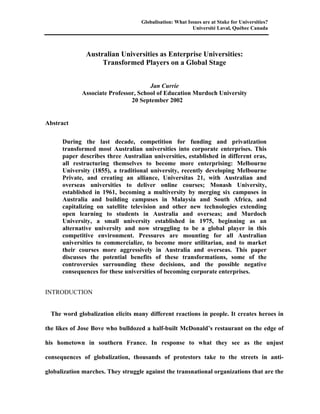 Globalisation: What Issues are at Stake for Universities?
                                                         Université Laval, Québec Canada




               Australian Universities as Enterprise Universities:
                    Transformed Players on a Global Stage


                                      Jan Currie
             Associate Professor, School of Education Murdoch University
                               20 September 2002


Abstract

      During the last decade, competition for funding and privatization
      transformed most Australian universities into corporate enterprises. This
      paper describes three Australian universities, established in different eras,
      all restructuring themselves to become more enterprising: Melbourne
      University (1855), a traditional university, recently developing Melbourne
      Private, and creating an alliance, Universitas 21, with Australian and
      overseas universities to deliver online courses; Monash University,
      established in 1961, becoming a multiversity by merging six campuses in
      Australia and building campuses in Malaysia and South Africa, and
      capitalizing on satellite television and other new technologies extending
      open learning to students in Australia and overseas; and Murdoch
      University, a small university established in 1975, beginning as an
      alternative university and now struggling to be a global player in this
      competitive environment. Pressures are mounting for all Australian
      universities to commercialize, to become more utilitarian, and to market
      their courses more aggressively in Australia and overseas. This paper
      discusses the potential benefits of these transformations, some of the
      controversies surrounding these decisions, and the possible negative
      consequences for these universities of becoming corporate enterprises.


INTRODUCTION


  The word globalization elicits many different reactions in people. It creates heroes in

the likes of Jose Bove who bulldozed a half-built McDonald’s restaurant on the edge of

his hometown in southern France. In response to what they see as the unjust

consequences of globalization, thousands of protestors take to the streets in anti-

globalization marches. They struggle against the transnational organizations that are the
 