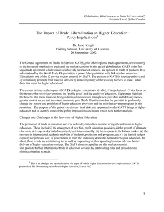 The Impact of Trade  Liberalization on Higher Education: Policy Implications1<br />Dr. Jane Knight<br />Visiting Scholar, University of Toronto<br />20 September  2002<br />The General Agreement on Trades in Service ( GATS), plus other regional trade agreements, are testimony to the increased emphasis on trade and the market economy in this era of globalization. GATS is the first legal trade agreement which focuses exclusively on trade of services - as opposed to trade of products. It is administered by the World Trade Organization, a powerful organization with 144 member countries. Education is one of the 12 service sectors covered by GATS. The purpose of GATS is to progressively and systematically promote freer trade in services by removing many of the existing barriers to trade. What does this mean for higher education?<br />The current debate on the impact of GATS on higher education is divided, if not polarized. Critics focus on the threat to the role of government, the ‘public good’ and the quality of education. Supporters highlight<br />the benefits that more trade can bring in terms of innovations through new providers and delivery modes, greater student access and increased economic gain. Trade liberalization has the potential to profoundly change the nature and provision of higher education provision and the role that government plays in that provision.  The purpose of this paper is to discuss both risks and opportunities that GATS brings to higher education and to identify some of the policy implications and issues which need further analysis.<br />Changes and Challenges in the Provision of Higher Education<br />The promotion of trade in education services is directly linked to a number of significant trends in higher education. These include i) the emergence of new for- profit education providers, ii) the growth of alternate electronic delivery modes both domestically and internationally, iii) the response to the labour market, iv) the increase in international academic mobility of students, professors and programs, and v) the limited budget capacity (or political will) of government to meet the increasing domestic demand for higher education. In short, these trends are contributing to, as well as responding to, the expanding business of cross border delivery of higher education services. The GATS aims to capitalize on this market potential<br />and promote further international trade in education services by establishing rules and procedures to eliminate barriers to trade.<br />1 This is an abridged and updated version of a paper «Trade in Higher Education Services: Implications of GATS»<br />prepared for The Observatory on borderless higher Education, March 2002<br />1<br />The scenario of higher education provision is changing as providers - public and private, new and<br />traditional - are delivering education services across national borders to meet the need in other countries. As a result, an exciting but rather complex, picture of higher education provision is emerging. So what? It is important to ask ‘so what’. Many educators would point out that demand for higher education has been steadily increasing for years and that academic mobility for students, scholars, teachers and knowledge has been an integral aspect of higher education for centuries. This is true. But the picture is changing. Now,<br />not only are more people moving; academic programs and providers are also moving across borders. More and more, economic rationales and benefits are driving a large part of the international or cross border supply of education. This profit motive is a reality today, and applies to both private providers and in some cases public institutions. In short, the business or commercial side of education is growing.<br />A recent OECD study ( Larsen et al, 2002) estimated that the value of trade in education services was about<br />$US 30 billion in 1999. In fact, because this figure only includes students studying abroad and does not include other types of cross border education, it represents only a portion of the current level of trade. The future market is growing and this is one reason why education is one of the major sectors targeted by GATS.  It is therefore important that educators are cognizant of the impact of trade liberalization on higher education and are taking steps to maximize the benefits and opportunities, and at the same time, minimize the threats to a robust and quality higher education system.<br />Structure and Purpose  of GATS<br />The GATS is the first ever set of multilateral rules covering international trade in services. The GATS has three parts. The first part is the framework which contains the general principles and rules. The second part consists of the national schedules which list a  country’s specific commitments on access to their domestic market by foreign providers. The third part consists of annexes which detail specific limitations for each sector and are attached to the schedule of commitments. To understand GATS, it is essential to understand what kind of education services will be covered by GATS and what is meant by higher education services<br />The GATS defines four ways in which a service can be traded, known as ‘modes of supply’. (WTO, 1998 ) These four modes of trade apply to all service sectors in GATS. Chart One provides a generic definition for each mode, applies them to the education sector and comments on the relative size of the market supply and demand.<br />Chart One: Mode of Supply<br />Mode of SupplyExplanationExamples in HigherEducationSize /Potential  of market1. Cross BorderSupply-the provision of a service where the service crosses the border  ( does not require the physical movement of the consumer)-distance education- e-learning-virtual universities-currently a relatively small market-seen to have greatpotential through the use of new ICTs and especiallythe Internet2. Consumption-provision of the service-students who go to-currently represents the<br />Abroadinvolving the movement of the consumer to the country of the supplieranother country to studylargest share of the global market for education services3  CommercialPresence-the service provider establishes or has presence of commercial facilities in another country in order to render service-local branch or satellite campuses-twinning partnerships- franchising arrangements with local institutions-growing interest and strong potential for future growth-most controversial as it appears to set international rules on foreign investment4. Presence of Natural Persons- persons travelling to another country on a temporary basis to provide service-professors, teachers, researchers working abroad-potentially a strongmarket given the emphasis on mobility of professionals<br />Trade in education is organized into five categories of service according to the UN Provisional Central Classification . They are Primary, Secondary , Higher, Adult and Other. The last three are of particular interest to this paper. Clarification is needed to determine what is included each group, especially the<br />‘Other’ services group. At this time it is wide open and includes services as diverse as language testing, student recruitment and quality assessment of programs.<br />Three Major  Principles<br />The overall framework contains a number of general obligations applicable to all trade in services regardless of whether a country has made a specific commitment to sectors or not. These are called unconditional obligations. There are three which are fundamental to this discussion. The Most Favoured Nation (MFN) rule requires equal and consistent treatment of all foreign trading partners. It means treating one’s trading partners equally. Under GATS, if a country allows foreign competition in a sector, equal opportunities in that sector should be given to service providers from all WTO members. This also applies to mutual exclusion treatment. For instance, if a foreign provider establishes branch campus in Country A, then Country A must permit all WTO members the same opportunity/ treatment. Or if Country A chooses to exclude Country B from providing a specific service, then all WTO members are excluded. It may apply<br />even if the country has made no specific commitment to provide foreign access to their markets. Therefore, MFN has implications for those countries who already are engaged in trade in educational services and/or who provide access to foreign education providers<br />MFN is not the same as National Treatment which requires equal treatment for foreign providers and domestic providers. Once a foreign supplier has been allowed to supply a service in one’s country there should be no discrimination in treatment between the foreign and domestic providers. It is important to note that it only applies where a country has made a specific commitment and exemptions are allowed. It is the national treatment principle which GATS critics believe can put education as a ‘public good’ at risk.<br />The third important element is Market Access. It means the degree to which market access is granted to foreign providers in specified sectors. Each country determines limitations on market access for each committed sector and lists in its national schedules those services for which it wishes to provide access to foreign providers. In addition to choosing which service sector/s will be committed, each country determines the extent of commitment by specifying the level of market access and the degree of national treatment they are prepared to guarantee.<br />The GATS is described as a voluntary agreement because countries can decide which sectors they will agree to cover under GATS rules. This is done through the preparation of their national schedules of commitments and through the ‘request-offer’ negotiation rounds. However, there are aspects of the agreement that question its voluntary nature, notably the built-in progressive liberalization agenda. There are several aspects of GATS which are most controversial and require the serious attention of the higher education sector. One of the key issues is which education services are covered or exempted?<br />Probably, the most controversial and critical issue related to the agreement is the meaning of Article 1.3. (AUCC, 2001) This article defines which services are covered or exempted. According to the WTO, the agreement is deemed to apply to all measures affecting services except ‘those services supplied in the exercise of governmental authority’. GATS supporters (Ascher, 2001) maintain that education provided and funded by the government is therefore exempted.. Sceptics question the broad interpretation of the clause and ask for more a detailed analysis. The agreement states that «in the exercise of governmental authority’ means the service is provided on a ‘non-commercial basis’ and ‘not in competition’ with other service suppliers. These are the core issues at the heart of much of the debate about which services are covered.<br />Education critics of the GATS maintain that due to the wide-open interpretation of ‘non-commercial’ and<br />‘not in competition’ terms, the public sector/government service providers may not in fact be exempt. (Cohen, 2000) The situation is especially complicated in those countries where there is a mixed public/private higher education system; or where a significant amount of funding for public institutions is in fact, coming from the private sector; or where so called public institutions are providing privatized programs. Another complication is that a public education institution in an exporting country is often defined as private/commercial when it crosses the border and delivers in the importing country. Therefore, one needs to question what ‘non-commercial’ really means in terms of higher education trade.<br />The debate about what ‘not in competition’ means is fuelled by the fact that there does not appear to be any qualifications or limits on the term. (Gottlieb and Pearson, 2001).  For instance, if non-government providers (private non-profit or commercial) are delivering services, are they deemed to be in competition with government providers. In this scenario, public providers may be defined as being «in competition» by the mere existence of non-governmental providers. Does the method of delivery influence or limit the concept of «in competition»? Does the term cover situations where there is a similar mode of delivery, or for instance, does this term mean that public providers using traditional face-to-face classroom methods could be seen to be competing with foreign for-profit e-learning providers? These are unanswered questions which need clarification.<br />Supporters of the GATS emphasize that education is to a large extent a government function and that the agreement does not seek to displace the public education systems and the right of government to regulate and meet domestic policy objectives. Critics express concern that the whole question of the protection of public services is very uncertain and potentially at risk by the narrow interpretation of what governmental<br />authority means and a wide-open interpretation of what ‘not in competition’ and ‘ non- commercial basis’ mean. Clearly, the question -which higher and adult education ‘services exercised in governmental authority’ are exempted from GATS - needs to be front and centre in the debate on the risks and opportunities associated with the agreement. Further and immediate action is required to gain clarification of which higher education providers or services are exempt from GATS. The higher education sector is not the only sector who has been troubled by the ambiguity of the Clause 1.3. For instance the Financial Services sector, took an important step and prepared two annexes to the agreement which spelled how what was meant by financial services and secondly, delineated which ones were considered to be 'those services supplied in the exercise of governmental authority'. This is a constructive and concrete step that the higher education, or perhaps the entire education sector needs to consider.<br />Extent of country commitments<br />The education sector is one of the least committed sectors. The reason is not clear, but perhaps it can be attributed to the need for countries to strike a balance between pursuing domestic education priorities and exploring ways in which trade in education services can be further liberalized. Or it could be linked to the fact that to date, education has taken a very low priority in the major bilateral/regional trade agreements and rightly or wrongly, the same may be true for GATS.<br />Only 44 of the 144 WTO Members have made commitments to education, and only 21 of these have included commitments to higher education. (WTO, 2000) It is interesting to note that Congo. Lesotho, Jamaica and Sierra Leone have made full unconditional commitments in higher education, perhaps with the interest and intent of encouraging foreign providers to help develop their educational systems. Australia’s commitment for higher education covers provision of private tertiary education services including at the university level. The European Union has included high education in their schedule with some limitations on all modes of trade except ‘consumption abroad’ which generally means foreign tuition paying students. As of March 2002, only four (USA, New Zealand, Australia, Japan) of the 21 countries with higher education commitments have submitted a negotiating proposal outlining their interests and issues. In June,<br />2002 all requests for liberalization of trade were due. It should be noted that these were bilateral requests and are not required to be made public. The response to these requests, known as offers, are due in January of 2003. This is a critical time for educators to be in close contact with the government education and trade officials to ensure that their opinions and expertise are heard.<br />Different rationales and approaches exist. For example, a consumer oriented rationale can be interpreted as the need to provide a wider range of opportunities to consumers or the need to protect consumers by assuring  appropriate levels of access to and quality of education services. The economic rationale can be understood as a way to increase trade revenues for exporting countries or it can be seen as a means to attract additional investment for education for importing countries. Other see the economic rationale as<br />sabotaging the social development goals of education or even the scientific and knowledge purposes. Any number of issues can be used to illustrate the dichotomy of opinions on the rationales and benefits of increased trade in education. Different opinions exist between and within countries, and certainly among education groups as well. Further debate and analysis is necessary so that an informed position is taken on why or why not trade liberalization is attractive to an individual country and how trade agreements help or hinder achieving national goals and global interests.<br />Developing Country  Interests<br />The voices of developing countries need to be heard so that the benefits and risks associated with increased trade are clear and do not undermine their own efforts to develop and enhance their domestic higher education system. However, the voices and interests of the developing countries differ. The opportunity to have foreign suppliers provide increased access to higher and adult education programs, or to invest in the infrastructure for education provision is attractive to some. The threat of foreign dominance or exploitation of a national system and culture is expressed by others. Trade liberalization ‘for whose benefit’ or ‘at what cost’ are key questions.<br />Quality and accreditation are at the heart of this debate. The importance of frameworks for licensing, accreditation, qualification recognition and quality assurance are important for all countries whether they are importing and exporting education services. Developing countries have expressed concern about their capacity to have such frameworks in place in light of the push toward trade liberalization and increased cross border delivery of education. (Singh, 2001)<br />The GATS, is one of many factors or instruments, which is encouraging greater mobility of professions. Although the agreement focuses on temporary movement of the labour force, it may lead to and facilitate permanent migration as well. The implications from increased mobility of teachers and researchers are particularly relevant to developing countries. It will be a major challenge to improve education systems if well-qualified professionals and graduates are being attracted to positions in other countries.<br />At the root of the question about the impact of GATS on developing countries is the fundamental issue of their capacity to participate effectively in the global trading system and to be equal members in the WTO. Strong sentiments exist about the potential for trade rules to make poor countries poorer, instead of narrowing the gap between developed and developing countries. The perceived injustice regarding the expectation that poor nations are expected to remove trade barriers while rich nations retain barriers on certain goods, contributes to the strong reactions of some developing countries about GATS in general.<br />Trade  liberalization and trends  in higher education<br />Trade liberalization is firmly enmeshed with other issues and trends in higher education and it is therefore challenging to isolate implications emanating from trade alone. These trends include:  1) the use of information and communication technologies ( ICTS ) for domestic and cross border delivery of programs;<br />2) the growing number of private for-profit entities providing higher education opportunities domestically and internationally; 3) the increasing costs and tuition fees faced by students of public (and private) institutions; 4) the need for public institution to seek alternate sources of funding which sometimes means engaging in for-profit activities or seeking private sector sources of financial support; and 5) the ability (or inability) of government to fund the increasing demand for higher and adult education<br />The following sections identify questions and issues which need to be explored in terms of the impact of trade liberalization and GATS on policy directions for higher education.<br />Student  access<br />Government and public education institutions have keenly felt the responsibility of ensuring access to education. In many, if not in most countries, this is a challenging issue as the demand for higher and adult education is steadily growing, often beyond the capacity of the country to provide it. This is one reason<br />why some students are interested in out- of -country education opportunities and more providers are prepared to offer higher education services across borders.<br />When increased trade liberalization is factored into this scenario the question of access becomes complicated. Advocates of freer trade maintain that consumers/students can have greater access to a wider range of education opportunities at home and abroad. Non-supporters of trade believe that access may be more limited because trade will commercialize education and consequently escalate the cost of education and perhaps lead to a two tiered system. This raises a fundamental question regarding the capacity and role of government with respect to providing open or limited access to higher education and the question of funding.<br />Funding<br />Many governments have limited budget capacity or at least lack the political will to allocate funds to meet the escalating costs of higher education. Can international trade provide alternate funding sources through new providers? Advocates of trade in education services would answer yes. Or, does it mean that public funding will be spread across a broader set of domestic and foreign providers because of GATS’ rules such as national treatment and the unanswered question of whether public funding is seen as an unfair subsidy. Furthermore, does the presence of foreign providers signal to government that they can decrease public funding for higher education thereby jeopardizing domestic publically funded institutions.  Does international trade in education advantage some countries, such as those with well-developed capacity for export, and disadvantage others in terms of funding or access?<br />Regulation  of foreign or cross border providers<br />The development of a regulatory framework to deal with the diversity of providers and new cross border delivery modes becomes more critical as international trade increases. In some countries, this will likely mean a broader approach to policy which involves licensing, regulating, monitoring, both private (profit and non-profit) and foreign providers in order to ensure that national policy objectives are met and public<br />interests protected. More work is necessary to determine how domestic/ national regulatory frameworks are compatible with, or part of a  larger international framework and how they relate to trade agreement rules.<br />Recognition and transferability of credits<br />New types of education providers, new delivery modes, new cross border education initiatives, new levels of student mobility, new opportunities for trade in higher education- all this can spell further confusion for the recognition of qualifications and transfer of academic credits. This is not a new issue. Trade agreements are not responsible for the creation of this confusion, but they contribute to making it more complicated<br />and also to making resolution more urgent. National and international recognition of qualifications and the transfer of credits have already been the subject of a substantial amount of work and the UNESCO Global Forum on International Quality Assurance, Accreditation and the Recognition of Qualifications is currently focussing on this important issue.<br />Quality assurance and accreditation<br />Increased transnational education activity and new legal trade rules require that more attention be given to the question of quality assurance and accreditation of cross border education programs and providers. It is<br />clear that national quality assurance schemes are being challenged by the complexities of the international education environment. Not only is it important to have domestic/national policy and mechanisms, it is equally important that attention be given to developing an international policy approach to quality<br />assurance and accreditation. Can coherence between a domestic/national system and an international policy framework actually strengthen national quality schemes not weaken them? Clearly there are risks and opportunities associated with this issue but doing nothing is a risk unto itself.<br />Quality assurance of higher education is in some countries regulated by the sector, and in others by the government to a greater or lesser degree. The key point is that authority for quality assurance, regulation, accreditation for cross border delivery needs to be examined and guided by stakeholders and bodies related to the education sector and not left in the hands of trade officials or the market.<br />Mobility of professionals<br />GATS is facilitating the mobility of professionals to meet the high demand for skilled workers. This<br />impacts many of the service sectors and has particular implications for the mobility of teachers and scholars in the higher education sector. In many countries, the increasing shortage of teachers is resulting in active recruitment campaigns across borders. Since many teachers and researchers want to move to countries with more favourable working conditions and salaries, there is a real concern that the most developed countries will benefit from this mobility of education workers.<br />Culture  and acculturation<br />Last, but certainly not least, is the issue of culture. Education is a process through which cultural assimilation takes place. Concern about the homogenization of culture, through cross border supply of education is expressed by GATS sceptics. Advocates maintain, that a new hybridization and fusion of culture will evolve through increasing mobility and the influence of ICTs. In fact, they believe that this has been happening for decades and is a positive development. Once again, the divergence of opinion shows that there are new opportunities and new threats to consider, especially on the question of acculturation.<br />Trade  dominates<br />Finally, it needs to be asked whether trade liberalization has the potential of dominating the higher education agenda? There is a risk of ‘trade creep’ where education policy issues are being increasingly framed in terms of trade and economic benefit. Even though, domestic challenges in education provision are currently front and centre on the radar screen of most countries, the issue of international trade in education services will likely increase in importance and perhaps at the expense of other key objectives and rationales for higher education such as social, cultural and scientific development and the role of education in promoting democracy and citizenship.<br />At this stage, there seem to be more questions than answers about the impact of GATS and trade liberalization. The questions are complex as they deal with technical/legal issues of the agreement itself; education policy issues such as funding, access, accreditation, quality and intellectual property and; the larger more political/moral issues for society such as the role and purpose of higher education and the<br />‘public good’ or ‘market commodity ‘ approach to education. GATS is new, complex, untested and a work-in-progress. It is therefore difficult to understand or predict its impact. The one thing that is certain<br />though, is that the higher education sector needs to be better informed and more involved in the debate and provide advice to the trade officials about potential unintended consequences or possible opportunities.<br />Concluding comments and recommendations<br />At this stage, it appears that there are more questions than clear answers about the impact and implications of GATS on higher education. The questions are both complex and contentious. They deal with technical/legal issues of the agreement itself; education policy issues such as funding, access, accreditation, quality and intellectual property and, the larger more political/moral issues for society such as the role and purpose of higher education and whether education is a ‘public good’ and/or ‘tradeable commodity».<br />This paper ends with the note and recommendation that education policy makers, researchers and senior administrators give more attention to analysing the opportunities, risks and policy implications emanating from the inclusion of higher education services in GATS and other international trade agreements. The education sector needs to work more closely with the trade officials, negotiators and researchers to become better informed of the issues but also to exchange information and provide advice on the implications for education policy and influence future directions of trade of higher education services. Trade officials also need to take the initiative to consult with educators.<br />It is suggested that international governmental bodies and non-governmental organizations as well as regional and national education groups give more priority to the policy issues emanating from trade liberalization and be proactive in examining how to fully benefit from new opportunities that are available from global competitive trade and be mindful of risks and unintended consequences. Finally, it is important not to overstate the impact of GATS. Trade in education was alive and well prior to trade agreements. It will undoubtedly increase under the auspices of GATS but the policy issues such as funding, access and quality assurance need to be addressed and managed by the education sector and not left to the purview of trade agreements and the WTO.<br />References and Bibliography<br />Ascher, B.( 2001) Education and Training Services in International Trade Agreements. Paper presented to Conference on Higher Education and Training in the Global Marketplace: Exporting Issues and Trade Agreements.» Washington, D.C.<br />AUCC. (2001) Canadian Higher Education and the GATS: AUCC Background Paper. Association of<br />Universities and Colleges of Canada. Ottawa, Canada.<br />AUCC et al (2001) Joint Declaration on Higher Education and the General Agreement on Trade in Services. Association of Universities and Colleges of Canada, American Council on Education, European University Association, Council for Higher Education Accreditation. Ottawa, Canada.<br />Cohen, M. G.. (2000) The World Trade Organization and post-secondary education: Implications for the public system in Australia. Hawke Institute, University of South Australia. Adelaide, Australia. Working Paper Series No. 1.<br />EI/PSI (2000) Great Expectations. The Future of Trade in Services. Joint paper by Education International and Public Services International. Brussels, Belgium<br />Gottlieb and Pearson (2001) GATS Impact on Education in Canada. Legal Opinion. Ottawa, Canada. Knight, J. (1999b) «Issues and Trends in Internationalization: A Comparative Perspective» in<br />S. Bond and J.P. Lemasson. ( Eds) A New World of Knowledge: Canadian Universities and Globalization.<br />Ottawa: International Development Research Centre (IDRC). pp. 201-239.<br />Knight.J. (2002) Trade in Higher Education Services: The Implications of GATS. The Observatory on borderless higher education. London: United Kingdom<br />Larsen et al (2002) Trade in Educational Services: Trends and Emerging Issues. Working Paper.<br />Organization for Economic Cooperation and Development. Paris, France<br />NCITE (2001) Barriers to Trade in Transnational Education.  National Committee for International Trade in Education. Washington, D.C. USA.<br />OECD (2002) Current Commitments under the GATS in Educational Services. OECD/CERI Paper prepared for the OECD/US Forum on Trade in Education Services. Washington, D.C.<br />OECD ( 2002) Indicators on Internationalisation and Trade of Post-secondary Education.  OECD/CERI .<br />Paper prepared for the OECD/US Forum on Trade in Education Services. Washington, D.C.<br />Sauve, P. (2002) Trade, Education and the GATS: What’s in, What’s Out, What’s All the Fuss About?<br />Paper prepared for the OECD/US Forum on Trade in Education Services. Washington, D.C.<br />Scott, P. (2000). «Globalisation and higher education: Challenges for the 21st century» in Journal Of<br />Studies in International Education. Vol 4. No.1.<br />Sinclair, S. . (2000) GATS: How the WTO’s new «services» negotiations threaten democracy Paper prepared for the Canadian Centre for Policy Alternatives. Ottawa, Canada.<br />WTO (1998). Education Services. Background Note by the Secretariat. Council for Trade in Services.<br />Geneva, Switzerland. S/C/W/49, 98-3691<br />WTO (1999c) The General Agreement in Trade in Services- objectives, coverage, and disciplines. Prepared by the WTO secretariat. Geneva, Switzerland.<br />WTO. (2001). GATS - Fact and Fiction. World Trade Organization. Geneva. Switzerland.<br />