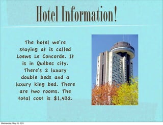 Hotel Information!
                   The hotel we’re
                 staying at is called
               Loews Le Concorde. It
                  is in Québec city.
                   There’s 2 luxury
                  double beds and a
              luxury king bed. There
                 are two rooms. The
                total cost is $1,432.



Wednesday, May 25, 2011
 