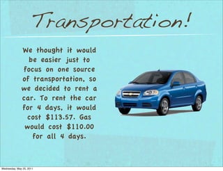 Transportation!
              We thought it would
                be easier just to
              focus on one source
              of transportation, so
              we decided to rent a
              car. To rent the car
              for 4 days, it would
               cost $113.57. Gas
               would cost $110.00
                 for all 4 days.


Wednesday, May 25, 2011
 