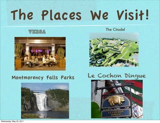 The Places We Visit!
                                        The Citadel
                          Versa




          Montmorency Falls Parks   Le Cochon Dingue




Wednesday, May 25, 2011
 