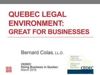 QUEBEC LEGAL
ENVIRONMENT:
GREAT FOR BUSINESSES
Bernard Colas, LL.D.
CEDEC
Doing Business in Quebec
March 2016
 