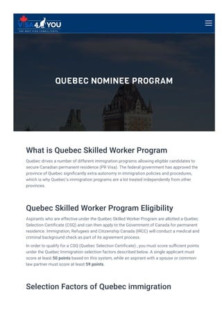 QUEBEC NOMINEE PROGRAM
What is Quebec Skilled Worker Program
Quebec drives a number of different immigration programs allowing eligible candidates to
secure Canadian permanent residence (PR Visa). The federal government has approved the
province of Quebec signi몭cantly extra autonomy in immigration policies and procedures,
which is why Quebec’s immigration programs are a lot treated independently from other
provinces.
Quebec Skilled Worker Program Eligibility
Aspirants who are effective under the Quebec Skilled Worker Program are allotted a Quebec
Selection Certi몭cate (CSQ) and can then apply to the Government of Canada for permanent
residence. Immigration, Refugees and Citizenship Canada (IRCC) will conduct a medical and
criminal background check as part of its agreement process.
In order to qualify for a CSQ (Quebec Selection Certi몭cate) , you must score su몭cient points
under the Quebec Immigration selection factors described below. A single applicant must
score at least 50 points based on this system, while an aspirant with a spouse or common-
law partner must score at least 59 points.
Selection Factors of Quebec immigration
 