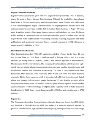 A	
  Quantitative	
  and	
  Qualitative	
  Analysis	
  of	
  the	
  Repurchase	
  of	
  Stock	
  Between	
  Quebecor	
  and	
  CDP	
  
A.	
  Bottausci	
  –	
  M.	
  Lemoine	
  –	
  Y.	
  Madani	
  
	
  
EMBA	
  681	
  –	
  Corporate	
  Finance	
  –	
  Harjeet	
  Bhabra	
  
John	
  Molson	
  School	
  of	
  Business	
  –	
  Concordia	
  University	
  
10	
  
Rogers	
  Communications	
  Inc.	
  
Rogers	
  Communications	
  Inc.	
  (TSX:	
  RCI)	
  was	
  originally	
  incorporated	
  in	
  1925,	
  in	
  Toronto,	
  
under	
  the	
  name	
  of	
  Rogers	
  Vacuum	
  Tube	
  Company.	
  Although	
  the	
  head	
  offices	
  have	
  always	
  
been	
  based	
  in	
  Toronto,	
  the	
  company	
  went	
  through	
  various	
  name	
  changes	
  until	
  1986	
  when	
  
it	
  was	
  finally	
  changed	
  to	
  Rogers	
  Communications	
  Inc.	
  Rogers	
  provides	
  wireless	
  voice	
  and	
  
data	
  communication	
  services,	
  and	
  like	
  BCE,	
  it	
  also	
  has	
  three	
  divisions;	
  1)	
  Rogers	
  Wireless;	
  
cable	
   television	
   services,	
   high-­‐speed	
   internet	
   access,	
   and	
   telephony	
   services,	
   2)	
   Rogers	
  
Cable;	
  retailing	
  of	
  communications	
  and	
  home	
  entertainment	
  products	
  and	
  services,	
  and	
  3)	
  
Rogers	
  Media;	
  radio	
  and	
  television	
  broadcasting,	
  televised	
  shopping,	
  magazines	
  and	
  trade	
  
publications,	
  and	
  sports	
  entertainment.	
  Rogers	
  recorded	
  revenues	
  of	
  $12.42	
  billion	
  and	
  a	
  
net	
  income	
  of	
  $1.56	
  billion	
  in	
  2011.	
  9	
  
	
  
Shaw	
  Communications	
  Inc.	
  	
  
Shaw	
  Communications	
  Inc.	
  (TSX:	
  SIR)	
  was	
  incorporated	
  in	
  1966	
  as	
  Capital	
  Cable	
  TV	
  Ltd.	
  
and	
   became	
   Shaw	
   in	
   1993.	
   Shaw	
   is	
   headquartered	
   in	
   Calgary,	
   Alberta	
   and	
   it	
   provides	
  
services	
   for	
   mostly	
   British	
   Columbia,	
   Alberta,	
   with	
   smaller	
   systems	
   in	
   Saskatchewan,	
  
Manitoba	
  and	
  Northwestern	
  Ontario.	
  The	
  company	
  offers	
  broadband	
  cable	
  television,	
  high-­‐
speed	
   Internet,	
   digital	
   phone,	
   telecommunications	
   services,	
   satellite	
   direct-­‐to-­‐home	
   and	
  
distribution	
   services	
   and	
   television	
   broadcasting.	
   The	
   firm	
   is	
   thus	
   divided	
   into	
   three	
  
businesses;	
   Shaw	
   Business,	
   Shaw	
   Direct	
   and	
   Shaw	
   Media,	
   that	
   serve	
   four	
   main	
   business	
  
segments:	
   1)	
   the	
   Cable	
  segment,	
   which	
   is	
   comprised	
   of	
   cable	
   television,	
   internet,	
   digital	
  
phone	
   and	
   internet	
   infrastructure	
   service	
   businesses;	
   2)	
   the	
   Satellite	
   segment,	
   which	
  
comprised	
  of	
  direct-­‐to-­‐home	
  and	
  satellite	
  services;	
  3)	
  the	
  Wireless	
  Segment,	
  which	
  is	
  in	
  the	
  
development	
  and	
  construction	
  stage;	
  and	
  4)	
  the	
  Media	
  segment,	
  which	
  includes	
  television	
  
broadcasting.	
  In	
  2012,	
  Shaw	
  reported	
  revenues	
  of	
  $4.99	
  billion	
  and	
  a	
  net	
  income	
  of	
  $728	
  
million.10	
  
	
  
Cogeco	
  Inc.	
  	
  
The	
  Compagnie	
  Général	
  de	
  Communication,	
  otherwise	
  known	
  as	
  Cogeco	
  Inc.	
  (TSX:	
  CGO),	
  
was	
   founded	
   in	
   Trois-­‐Rivières	
   in	
   1957,	
   and	
   today	
   it	
   is	
   based	
   in	
   Montréal,	
   Québec.	
   It	
  
provides	
  cable	
  television,	
  high-­‐speed	
  internet,	
  telephony,	
  managed	
  information	
  technology	
  
 