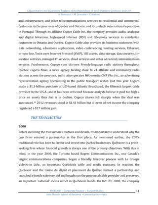 A	
  Quantitative	
  and	
  Qualitative	
  Analysis	
  of	
  the	
  Repurchase	
  of	
  Stock	
  Between	
  Quebecor	
  and	
  CDP	
  
A.	
  Bottausci	
  –	
  M.	
  Lemoine	
  –	
  Y.	
  Madani	
  
	
  
EMBA	
  681	
  –	
  Corporate	
  Finance	
  –	
  Harjeet	
  Bhabra	
  
John	
  Molson	
  School	
  of	
  Business	
  –	
  Concordia	
  University	
  
11	
  
and	
  infrastructure,	
  and	
  other	
  telecommunications	
  services	
  to	
  residential	
  and	
  commercial	
  
customers	
  in	
  the	
  provinces	
  of	
  Québec	
  and	
  Ontario,	
  and	
  it	
  conducts	
  international	
  operations	
  
in	
  Portugal.	
  Through	
  its	
  affiliate	
  Cogeco	
  Cable	
  Inc.,	
  the	
  company	
  provides	
  audio,	
  analogue	
  
and	
   digital	
   television,	
   high-­‐speed	
   Internet	
   (HSI)	
   and	
   telephony	
   services	
   to	
   residential	
  
customers	
  in	
  Ontario	
  and	
  Quebec.	
  Cogeco	
  Cable	
  also	
  provides	
  its	
  business	
  customers	
  with	
  
data	
   networking,	
   e-­‐business	
   applications,	
   video	
   conferencing,	
   hosting	
   services,	
   Ethernet,	
  
private	
  line,	
  Voice	
  over	
  Internet	
  Protocol	
  (VoIP),	
  HSI	
  access,	
  data	
  storage,	
  data	
  security,	
  co-­‐
location	
  services,	
  managed	
  IT	
  services,	
  cloud	
  services	
  and	
  other	
  advanced	
  communications	
  
services.	
   Furthermore,	
   Cogeco	
   runs	
   thirteen	
   French-­‐language	
   radio	
   stations	
   throughout	
  
Québec,	
   Cogeco	
   News,	
   a	
   news	
   agency	
   feeding	
   close	
   to	
   24	
   affiliate	
   and	
   community	
   radio	
  
stations	
  across	
  the	
  province,	
  and	
  it	
  also	
  operates	
  Métromedia	
  CMR	
  Plus	
  Inc.,	
  an	
  advertising	
  
representation	
   agency	
   specializing	
   in	
   the	
   public	
   transport	
   sector.	
   Just	
   this	
   year	
   Cogeco	
  
made	
  a	
  $1.3-­‐billion	
  purchase	
  of	
  U.S.-­‐based	
  Atlantic	
  Broadband,	
  the	
  fifteenth	
  largest	
  cable	
  
provider	
  in	
  the	
  U.S.A.,	
  and	
  it	
  has	
  been	
  criticized	
  because	
  analysts	
  believe	
  it	
  paid	
  too	
  high	
  a	
  
price	
   on	
   assets	
   they	
   feel	
   is	
   in	
   decline.	
   Cogeco	
   shares	
   fell	
   sharply	
   when	
   the	
   deal	
   was	
  
announced.11	
  2012	
  revenues	
  stood	
  at	
  $1.41	
  billion	
  but	
  it	
  terms	
  of	
  net	
  income	
  the	
  company	
  
registered	
  a	
  $77	
  million	
  gain.	
  	
  
	
  
THE	
  TRANSACTION	
  
	
  
2000	
  
Before	
  outlining	
  the	
  transaction’s	
  motives	
  and	
  details,	
  it’s	
  important	
  to	
  understand	
  why	
  the	
  
two	
   firms	
   entered	
   a	
   partnership	
   in	
   the	
   first	
   place.	
   As	
   mentioned	
   earlier,	
   the	
   CDP’s	
  
traditional	
  role	
  has	
  been	
  to	
  favour	
  and	
  invest	
  into	
  Québec	
  businesses.	
  Québecor	
  is	
  a	
  profit-­‐
seeking	
  firm	
  where	
  financial	
  growth	
  is	
  always	
  one	
  of	
  the	
  primary	
  objectives.	
  With	
  this	
  in	
  
mind,	
   in	
   the	
   year	
   2000,	
   the	
   Toronto	
   based	
   Rogers	
   Communications	
   Inc.,	
   one	
   Canada’s	
  
largest	
   communications	
   companies,	
   began	
   a	
   friendly	
   takeover	
   process	
   with	
   Le	
   Groupe	
  
Vidéotron	
   Ltée.,	
   an	
   important	
   Québécois	
   cable	
   and	
   media	
   company.	
   In	
   reaction,	
   the	
  
Québecor	
   and	
   the	
   Caisse	
   de	
   dépôt	
   et	
   placement	
   du	
   Québec	
   formed	
   a	
   partnership	
   and	
  
launched	
  a	
  hostile	
  takeover	
  bid	
  and	
  bought	
  out	
  the	
  provincial	
  cable	
  provider	
  and	
  preserved	
  
an	
  important	
  ‘national’	
  media	
  outlet	
  in	
  Québécois	
  hands.	
  On	
  Oct.	
  23,	
  2000,	
  the	
  company	
  
 