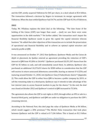 A	
  Quantitative	
  and	
  Qualitative	
  Analysis	
  of	
  the	
  Repurchase	
  of	
  Stock	
  Between	
  Quebecor	
  and	
  CDP	
  
A.	
  Bottausci	
  –	
  M.	
  Lemoine	
  –	
  Y.	
  Madani	
  
	
  
EMBA	
  681	
  –	
  Corporate	
  Finance	
  –	
  Harjeet	
  Bhabra	
  
John	
  Molson	
  School	
  of	
  Business	
  –	
  Concordia	
  University	
  
12	
  
and	
  the	
  CDP,	
  jointly	
  acquired	
  Vidéotron	
  for	
  $45	
  per	
  share,	
  in	
  a	
  deal	
  valued	
  at	
  $5.4	
  billion.	
  
The	
   transaction	
   followed	
   a	
   decision	
   by	
   Rogers	
   to	
   terminate	
   its	
   merger	
   agreement	
   with	
  
Vidéotron.	
  When	
  the	
  dust	
  settled	
  Québecor	
  had	
  54.7%	
  and	
  the	
  CDP	
  had	
  45.3%	
  of	
  Vidéotron.	
  	
  
	
  
2012	
  
Today,	
   Mr.	
   Péladeau	
   explains	
   the	
   latest	
   deal	
   as	
   the	
   following;	
   	
   “The	
   time	
   frame	
   of	
   the	
  
holding	
   of	
   the	
   Caisse	
   (CDP)	
   was	
   longer	
   than	
   usual	
   …	
   (and)	
   we	
   saw	
   there	
   were	
   some	
  
opportunities	
  in	
  the	
  debt	
  markets.”12	
  He	
  further	
  added;	
  “the	
  transaction	
  won’t	
  impair	
  the	
  
financial	
   flexibility	
   Québecor	
   needs	
   to	
   grow	
   the	
   capital	
   the	
   capital	
   intensive	
   telecom	
  
business.”	
  He	
  added	
  that	
  other	
  objectives	
  of	
  this	
  transaction	
  are	
  to	
  include	
  the	
  preservation	
  
of	
   operational	
   and	
   financial	
   flexibility	
   and	
   to	
   achieve	
   an	
   optimal	
   capital	
   structure	
   and	
  
maturity	
  profile	
  at	
  QMI.	
  
	
  
It	
  was	
  announced	
  on	
  October	
  3rd,	
  2012	
  that	
  Québecor,	
  Quebecor	
  Media	
  and	
  the	
  Caisse	
  de	
  
dépôt	
   et	
   placement	
   du	
   Québec	
   entered	
   an	
   agreement	
   providing	
   the	
   reduction	
   of	
   CDP’s	
  
interest	
  in	
  QMI	
  from	
  45.28%	
  to	
  24.64%13.	
  Québecor	
  purchased	
  20,351,307	
  shares	
  from	
  the	
  
CDP	
  for	
  $1	
  billion	
  in	
  cash,	
  and	
  will	
  immediately	
  cancel	
  them.	
  In	
  addition,	
  Québecor	
  also	
  
purchased	
  an	
  additional	
  10,175,653	
  shares	
  for	
  $500	
  million	
  in	
  consideration	
  that	
  the	
  CDP	
  
will	
  receive	
  in	
  return	
  unsecured	
  debentures	
  convertible,	
  bearing	
  an	
  interest	
  if	
  4.125%	
  and	
  
maturing	
  around	
  October	
  11,	
  2018,	
  into	
  Québecor	
  Class	
  B	
  Subordinate	
  shares14	
  (Appendix	
  
2).	
  This	
  could	
  allow	
  the	
  CDP	
  to	
  either	
  force	
  QMI	
  to	
  become	
  a	
  public	
  company	
  by	
  2019,	
  or	
  
sell	
  the	
  remaining	
  stake	
  to	
  a	
  third-­‐party.	
  Québecor	
  says	
  it	
  intends	
  to	
  take	
  advantage	
  of	
  the	
  
low	
  interest	
  rates	
  to	
  access	
  financial	
  markets	
  to	
  pay	
  for	
  the	
  shares.15	
  In	
  the	
  end,	
  the	
  deal	
  
was	
  closed	
  on	
  October	
  2012	
  and	
  Québecor’s	
  control	
  in	
  QMI	
  increased	
  to	
  75.36%.	
  	
  
	
  
The	
  agreement	
  also	
  allows	
  the	
  CDP	
  to	
  exit	
  rights	
  in	
  2019,	
  through	
  either	
  an	
  IPO	
  or	
  sale	
  to	
  a	
  
financial	
  third	
  party,	
  and	
  Québecor	
  and	
  QMI	
  are	
  under	
  no	
  obligation	
  to	
  purchase	
  the	
  CDP’s	
  
remaining	
  interest.	
  	
  
	
  
According	
  to	
  the	
  National	
  Post,	
  this	
  deal	
  pegs	
  the	
  value	
  of	
  Quebecor	
  Media	
  at	
  $6	
  billion,	
  
which	
   would	
   suggest	
   a	
   20%	
   premium.16	
  The	
   Market	
   Value	
   transaction	
   that	
   took	
   place	
  
between	
  Québecor	
  and	
  the	
  CDP	
  is	
  valued	
  at	
  $	
  7.246	
  billion.	
  This	
  is	
  based	
  on	
  $1.5	
  billion	
  
 