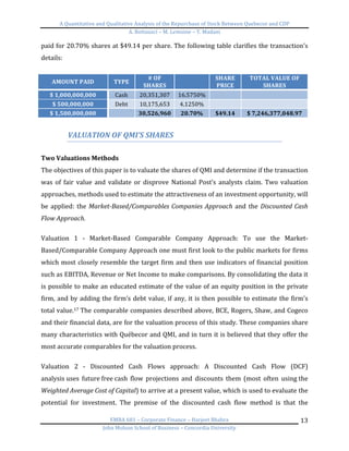 A	
  Quantitative	
  and	
  Qualitative	
  Analysis	
  of	
  the	
  Repurchase	
  of	
  Stock	
  Between	
  Quebecor	
  and	
  CDP	
  
A.	
  Bottausci	
  –	
  M.	
  Lemoine	
  –	
  Y.	
  Madani	
  
	
  
EMBA	
  681	
  –	
  Corporate	
  Finance	
  –	
  Harjeet	
  Bhabra	
  
John	
  Molson	
  School	
  of	
  Business	
  –	
  Concordia	
  University	
  
13	
  
paid	
  for	
  20.70%	
  shares	
  at	
  $49.14	
  per	
  share.	
  The	
  following	
  table	
  clarifies	
  the	
  transaction’s	
  
details:	
  
	
  
AMOUNT	
  PAID	
   TYPE	
  
#	
  OF	
  
SHARES	
   	
  
SHARE	
  
PRICE	
  
TOTAL	
  VALUE	
  OF	
  
SHARES	
  
$	
  1,000,000,000	
   Cash	
   20,351,307	
   16.5750%	
   	
  
	
  
$	
  500,000,000	
   Debt	
   10,175,653	
   4.1250%	
   	
  
	
  
$	
  1,500,000,000	
  
	
  
30,526,960	
   20.70%	
   $49.14	
   $	
  7,246,377,048.97	
  
	
  
VALUATION	
  OF	
  QMI’S	
  SHARES	
  
	
  
Two	
  Valuations	
  Methods	
  
The	
  objectives	
  of	
  this	
  paper	
  is	
  to	
  valuate	
  the	
  shares	
  of	
  QMI	
  and	
  determine	
  if	
  the	
  transaction	
  
was	
   of	
   fair	
   value	
   and	
   validate	
   or	
   disprove	
   National	
   Post’s	
   analysts	
   claim.	
   Two	
   valuation	
  
approaches,	
  methods	
  used	
  to	
  estimate	
  the	
  attractiveness	
  of	
  an	
  investment	
  opportunity,	
  will	
  
be	
  applied:	
  the	
  Market-­‐Based/Comparables	
  Companies	
  Approach	
  and	
  the	
  Discounted	
  Cash	
  
Flow	
  Approach.	
  
	
  
Valuation	
   1	
   -­‐	
   Market-­‐Based	
   Comparable	
   Company	
   Approach:	
   To	
   use	
   the	
   Market-­‐
Based/Comparable	
  Company	
  Approach	
  one	
  must	
  first	
  look	
  to	
  the	
  public	
  markets	
  for	
  firms	
  
which	
  most	
  closely	
  resemble	
  the	
  target	
  firm	
  and	
  then	
  use	
  indicators	
  of	
  financial	
  position	
  
such	
  as	
  EBITDA,	
  Revenue	
  or	
  Net	
  Income	
  to	
  make	
  comparisons.	
  By	
  consolidating	
  the	
  data	
  it	
  
is	
  possible	
  to	
  make	
  an	
  educated	
  estimate	
  of	
  the	
  value	
  of	
  an	
  equity	
  position	
  in	
  the	
  private	
  
firm,	
  and	
  by	
  adding	
  the	
  firm’s	
  debt	
  value,	
  if	
  any,	
  it	
  is	
  then	
  possible	
  to	
  estimate	
  the	
  firm’s	
  
total	
  value.17	
  The	
  comparable	
  companies	
  described	
  above,	
  BCE,	
  Rogers,	
  Shaw,	
  and	
  Cogeco	
  
and	
  their	
  financial	
  data,	
  are	
  for	
  the	
  valuation	
  process	
  of	
  this	
  study.	
  These	
  companies	
  share	
  
many	
  characteristics	
  with	
  Québecor	
  and	
  QMI,	
  and	
  in	
  turn	
  it	
  is	
  believed	
  that	
  they	
  offer	
  the	
  
most	
  accurate	
  comparables	
  for	
  the	
  valuation	
  process.	
  	
  
	
  
Valuation	
   2	
   -­‐	
   Discounted	
   Cash	
   Flows	
   approach:	
   A	
   Discounted	
   Cash	
   Flow	
   (DCF)	
  
analysis	
  uses	
   future	
  free	
  cash	
   flow	
   projections	
   and	
   discounts	
   them	
   (most	
   often	
   using	
  the	
  
Weighted	
  Average	
  Cost	
  of	
  Capital)	
  to	
  arrive	
  at	
  a	
  present	
  value,	
  which	
  is	
  used	
  to	
  evaluate	
  the	
  
potential	
   for	
   investment.	
   The	
   premise	
   of	
   the	
   discounted	
   cash	
   flow	
   method	
   is	
   that	
   the	
  
 