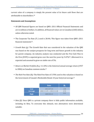 A	
  Quantitative	
  and	
  Qualitative	
  Analysis	
  of	
  the	
  Repurchase	
  of	
  Stock	
  Between	
  Quebecor	
  and	
  CDP	
  
A.	
  Bottausci	
  –	
  M.	
  Lemoine	
  –	
  Y.	
  Madani	
  
	
  
EMBA	
  681	
  –	
  Corporate	
  Finance	
  –	
  Harjeet	
  Bhabra	
  
John	
  Molson	
  School	
  of	
  Business	
  –	
  Concordia	
  University	
  
14	
  
current	
  value	
  of	
  a	
  company	
  is	
  simply	
  the	
  present	
  value	
  of	
  its	
  future	
  cash	
  flows	
  that	
  are	
  
attributable	
  to	
  shareholders.18	
  
	
  
Statements	
  and	
  Assumptions	
  
	
  
• All	
  QMI	
  financial	
  figures	
  are	
  based	
  on	
  QMI’s	
  2011	
  Official	
  Financial	
  Statements	
  and	
  
are	
  in	
  millions	
  of	
  dollars.	
  In	
  addition,	
  all	
  financial	
  values	
  are	
  in	
  Canadian	
  (CAD)	
  dollars,	
  
unless	
  otherwise	
  noted.	
  
	
  
• The	
  Corporate	
  Tax	
  Rate	
  (TC	
  )	
  used	
  is	
  28.4%.	
  This	
  figure	
  was	
  taken	
  from	
  QMI’s	
  2011	
  
financial	
  statements19.	
  	
  
	
  
• Growth	
  Rate	
  (g):	
  The	
  Growth	
  Rate	
  that	
  was	
  considered	
  in	
  the	
  valuation	
  of	
  the	
  QMI	
  
was	
  based	
  on	
  the	
  analyst	
  prospects	
  for	
  long	
  term	
  and	
  future	
  growth	
  in	
  the	
  industry	
  
for	
  parent	
  company.	
  An	
  industry	
  analysis	
  was	
  conducted	
  and	
  the	
  Free	
  Cash	
  Flow	
  to	
  
the	
  Firm	
  (FCFF)	
  is	
  expected	
  grow	
  over	
  the	
  next	
  five	
  years	
  by	
  9.47%20.	
  Afterward	
  it	
  is	
  
expected	
  and	
  assumed	
  to	
  grow	
  on	
  stable	
  rate	
  of	
  5%.	
  	
  
	
  
• Return	
  on	
  Market	
  Portfolio	
  (Rm):	
  11.10%	
  is	
  the	
  historical	
  annual	
  average	
  return	
  (1957	
  
to	
  2006)	
  on	
  Canadian	
  common	
  stocks.21	
  
	
  
• The	
  Risk-­‐Free	
  Rate	
  (Rf):	
  The	
  Risk-­‐Free	
  Rate	
  of	
  3.70%	
  used	
  in	
  this	
  valuation	
  is	
  based	
  on	
  
the	
  Government	
  of	
  Canada’s	
  Marketable	
  Bonds	
  10	
  year	
  historical	
  average.22	
  
	
  
	
   Date	
   Rf	
  
Low	
   2012-­‐07-­‐23	
   1.58	
  
Average	
   2002-­‐11-­‐29	
  —	
  2012-­‐11-­‐28	
   3.70	
  
High	
   2003-­‐03-­‐21	
  
5.22	
  
	
  
	
  
• Beta	
  (β):	
  Since	
  QMI	
  is	
  a	
  private	
  company	
  there	
  is	
  little	
  public	
  information	
  available,	
  
including	
   its	
   Beta.	
   To	
   overcome	
   this	
   obstacle,	
   two	
   alternatives	
   were	
   determined	
  
suitable:	
  	
  
	
  
 