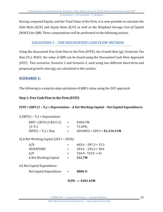 A	
  Quantitative	
  and	
  Qualitative	
  Analysis	
  of	
  the	
  Repurchase	
  of	
  Stock	
  Between	
  Quebecor	
  and	
  CDP	
  
A.	
  Bottausci	
  –	
  M.	
  Lemoine	
  –	
  Y.	
  Madani	
  
	
  
EMBA	
  681	
  –	
  Corporate	
  Finance	
  –	
  Harjeet	
  Bhabra	
  
John	
  Molson	
  School	
  of	
  Business	
  –	
  Concordia	
  University	
  
17	
  
Having	
  computed	
  Equity,	
  and	
  the	
  Total	
  Value	
  of	
  the	
  Firm,	
  it	
  is	
  now	
  possible	
  to	
  calculate	
  the	
  
Debt	
  Ratio	
  (D/V)	
  and	
  Equity	
  Ratio	
  (E/V)	
  as	
  well	
  as	
  the	
  Weighted	
  Average	
  Cost	
  of	
  Capital	
  
(WACC)	
  for	
  QMI.	
  These	
  computations	
  will	
  be	
  performed	
  in	
  the	
  following	
  section.	
  	
  
	
  
VALUATION	
  2	
  –	
  THE	
  DISCOUNTED	
  CASH	
  FLOW	
  METHOD	
  
	
  
Using	
  the	
  discounted	
  Free	
  Cash	
  Flow	
  to	
  the	
  Firm	
  (FCFF),	
  the	
  Growth	
  Rate	
  (g),	
  Corporate	
  Tax	
  
Rate	
  (TC),	
  WACC,	
  the	
  value	
  of	
  QMI	
  can	
  be	
  found	
  using	
  the	
  Discounted	
  Cash	
  Flow	
  Approach	
  
(DCF).	
  	
  Two	
  scenarios,	
  Scenario	
  1	
  and	
  Scenario	
  2,	
  each	
  using	
  two	
  different	
  short-­‐term	
  and	
  
perpetual	
  growth	
  rates	
  (g),	
  are	
  calculated	
  in	
  this	
  section.	
  	
  
	
  
SCENARIO	
  1:	
  	
  
	
  
The	
  following	
  is	
  a	
  step-­‐by-­‐step	
  calculation	
  of	
  QMI’s	
  value	
  using	
  the	
  DCF	
  approach:	
  
	
  
Step	
  1:	
  Free	
  Cash	
  Flow	
  to	
  the	
  Firm	
  (FCFF)	
  
	
  
FCFF	
  =	
  EBIT	
  (1	
  –	
  TC)	
  +	
  Depreciation	
  –	
  Δ	
  Net	
  Working	
  Capital	
  –	
  Net	
  Capital	
  Expenditures	
  
	
  
i)	
  EBIT(1	
  –	
  TC)	
  +	
  Depreciation:	
  
EBIT	
  =	
  ($533.2+$311.5)	
   =	
   $	
  844.7M	
  
	
  (1-­‐TC)	
  	
   	
   	
   =	
   71.60%	
  
EBIT(1	
  –	
  TC)	
  +	
  Dep.	
   	
   =	
   604.8052	
  +	
  509.3	
  =	
  $1,114.11M	
  
	
  
ii)	
  Δ	
  Net	
  Working	
  Capital	
  (2011	
  –	
  2010):	
  
A/R	
  	
   	
   	
   	
   =	
  	
   602.6	
  	
  -­‐	
  587.3	
  =	
  15.3	
  
INVENTORY	
   	
   	
   =	
   283.6	
  	
  -­‐	
  245.2	
  =	
  38.4	
  
A/P	
   	
   	
   	
   =	
   764.9	
  -­‐	
  723.9	
  	
  =	
  41	
  
Δ	
  Net	
  Working	
  Capital	
  	
   =	
  	
   $12.7M	
  
	
  
iii)	
  Net	
  Capital	
  Expenditure:	
   	
  
Net	
  Capital	
  Expenditure	
  	
   =	
   $800	
  M	
  
	
  
FCFF0	
  	
  =	
  	
  $301.41M	
  
	
  
 