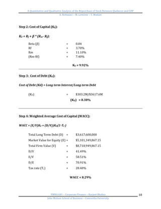 A	
  Quantitative	
  and	
  Qualitative	
  Analysis	
  of	
  the	
  Repurchase	
  of	
  Stock	
  Between	
  Quebecor	
  and	
  CDP	
  
A.	
  Bottausci	
  –	
  M.	
  Lemoine	
  –	
  Y.	
  Madani	
  
	
  
EMBA	
  681	
  –	
  Corporate	
  Finance	
  –	
  Harjeet	
  Bhabra	
  
John	
  Molson	
  School	
  of	
  Business	
  –	
  Concordia	
  University	
  
18	
  
	
  
Step	
  2:	
  Cost	
  of	
  Capital	
  (KE):	
  
	
  
KE	
  =	
  Rf	
  +	
  β	
  *	
  (Rm-­‐	
  Rf):	
  
	
  
Beta	
  (β)	
   	
   	
   =	
   0.84	
  
Rf	
   	
   	
   	
   =	
   3.70%	
  
Rm	
   	
   	
   	
   =	
   11.10%	
  
(Rm-­‐Rf)	
   	
   	
   =	
   7.40%	
  
	
  
KE	
  =	
  9.92%	
  
	
  
Step	
  3:	
  	
  Cost	
  of	
  Debt	
  (KD):	
  	
  
	
  
Cost	
  of	
  Debt	
  (Kd)	
  =	
  Long	
  term	
  Interest/Long	
  term	
  Debt	
  	
  
	
  
(KD)	
   	
   	
   	
   =	
   $303.2M/$3617.6M	
  
(KD)	
  	
  	
  =	
  8.38%	
  
	
  
	
  
Step	
  4:	
  Weighted	
  Average	
  Cost	
  of	
  Capital	
  (WACC):	
  
	
  
WACC	
  =	
  (E/V)KE	
  +	
  (D/V))KD(1-­‐TC	
  )	
  
	
  
Total	
  Long	
  Term	
  Debt	
  (D)	
   =	
   $3,617,600,000	
  
Market	
  Value	
  for	
  Equity	
  (E)	
  	
  =	
   $5,101,349,867.15	
  
Total	
  Firm	
  Value	
  (V)	
  	
  	
   =	
   $8,718,949,867.15	
  
D/V	
   	
   	
   	
   =	
   41.49%	
  
E/V	
   	
   	
   	
   =	
   58.51%	
  
D/E	
   	
   	
   	
   =	
   70.91%	
  
Tax	
  rate	
  (Tc)	
   	
   	
   =	
   28.40%	
   	
  
	
  
WACC	
  =	
  8.29%	
  
	
  
 