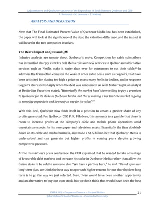 A	
  Quantitative	
  and	
  Qualitative	
  Analysis	
  of	
  the	
  Repurchase	
  of	
  Stock	
  Between	
  Quebecor	
  and	
  CDP	
  
A.	
  Bottausci	
  –	
  M.	
  Lemoine	
  –	
  Y.	
  Madani	
  
	
  
EMBA	
  681	
  –	
  Corporate	
  Finance	
  –	
  Harjeet	
  Bhabra	
  
John	
  Molson	
  School	
  of	
  Business	
  –	
  Concordia	
  University	
  
21	
  
ANALYSIS	
  AND	
  DISCUSSION	
  
	
  
Now	
  that	
  The	
  Final	
  Estimated	
  Present	
  Value	
  of	
  Quebecor	
  Media	
  Inc.	
  has	
  been	
  established,	
  
the	
  paper	
  will	
  look	
  at	
  the	
  significance	
  of	
  the	
  deal,	
  the	
  valuation	
  difference,	
  and	
  the	
  impact	
  it	
  
will	
  have	
  for	
  the	
  two	
  companies	
  involved.	
  	
  	
  
	
  
The	
  Deal’s	
  Impact	
  on	
  QBR	
  and	
  QMI	
  
Industry	
   analysts	
   are	
   uneasy	
   about	
   Quebecor’s	
   move.	
   Competition	
   for	
   cable	
   subscribers	
  
has	
  intensified	
  sharply	
  as	
  BCE’s	
  Bell	
  Media	
  rolls	
  out	
  new	
  services	
  in	
  Québec	
  and	
  alternative	
  
services	
   such	
   as	
   Netflix	
   make	
   it	
   easier	
   than	
   ever	
   for	
   consumers	
   to	
   cut	
   their	
   cable.26	
  In	
  
addition,	
  the	
  transaction	
  comes	
  in	
  the	
  wake	
  of	
  other	
  cable	
  deals,	
  such	
  as	
  Cogeco’s,	
  that	
  have	
  
been	
  criticized	
  for	
  placing	
  too	
  high	
  a	
  price	
  on	
  assets	
  many	
  feel	
  is	
  in	
  decline,	
  and	
  in	
  response	
  
Cogeco’s	
  shares	
  fell	
  sharply	
  when	
  the	
  deal	
  was	
  announced.	
  As	
  well,	
  Maher	
  Yaghi,	
  an	
  analyst	
  
at	
  Desjardins	
  Securities	
  stated;	
  “Historically	
  the	
  market	
  hasn’t	
  been	
  willing	
  to	
  pay	
  a	
  premium	
  
to	
  Quebecor	
  for	
  its	
  stake	
  in	
  Quebecor	
  Media,	
  but	
  this	
  is	
  making	
  a	
  bet	
  that	
  the	
  market	
  is	
  going	
  
to	
  someday	
  appreciate	
  and	
  be	
  ready	
  to	
  pay	
  for	
  its	
  value.”27	
  
	
  
With	
   this	
   deal,	
   Quebecor	
   now	
   finds	
   itself	
   in	
   a	
   position	
   to	
   amass	
   a	
   greater	
   share	
   of	
   any	
  
profits	
  generated.	
  For	
  Québecor	
  CEO	
  P.	
  K.	
  Péladeau,	
  this	
  amounts	
  to	
  a	
  gamble	
  that	
  there	
  is	
  
room	
   to	
   increase	
   profits	
   at	
   the	
   company’s	
   cable	
   and	
   mobile	
   phone	
   operations	
   amid	
  
uncertain	
  prospects	
  for	
  its	
  newspaper	
  and	
  television	
  assets.	
  Essentially	
  the	
  firm	
  doubled-­‐
down	
  on	
  its	
  cable	
  and	
  media	
  business,	
  and	
  made	
  a	
  $1.5-­‐billion	
  bet	
  that	
  Quebecor	
  Media	
  is	
  
undervalued	
   and	
   can	
   generate	
   out	
   higher	
   profits	
   in	
   coming	
   years	
   despite	
   growing	
  
competitive	
  pressure.	
  
	
  
At	
  the	
  transaction’s	
  press	
  conference,	
  the	
  CEO	
  explained	
  that	
  he	
  wanted	
  to	
  take	
  advantage	
  
of	
  favourable	
  debt	
  markets	
  and	
  increase	
  his	
  stake	
  in	
  Quebecor	
  Media	
  rather	
  than	
  allow	
  the	
  
Caisse	
  stake	
  to	
  be	
  sold	
  to	
  someone	
  else.	
  “We	
  have	
  a	
  partner	
  here,”	
  he	
  said.	
  “Based	
  upon	
  our	
  
long-­‐term	
  plan,	
  we	
  think	
  the	
  best	
  way	
  to	
  approach	
  higher	
  returns	
  for	
  our	
  shareholders	
  long	
  
term	
  is	
  to	
  go	
  the	
  way	
  we	
  just	
  selected.	
  Sure,	
  there	
  would	
  have	
  been	
  another	
  opportunity	
  
and	
  an	
  alternative	
  to	
  buy	
  our	
  own	
  stock,	
  but	
  we	
  don’t	
  think	
  that	
  would	
  have	
  been	
  the	
  best	
  
 