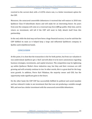 A	
  Quantitative	
  and	
  Qualitative	
  Analysis	
  of	
  the	
  Repurchase	
  of	
  Stock	
  Between	
  Quebecor	
  and	
  CDP	
  
A.	
  Bottausci	
  –	
  M.	
  Lemoine	
  –	
  Y.	
  Madani	
  
	
  
EMBA	
  681	
  –	
  Corporate	
  Finance	
  –	
  Harjeet	
  Bhabra	
  
John	
  Molson	
  School	
  of	
  Business	
  –	
  Concordia	
  University	
  
23	
  
received	
  in	
  the	
  current	
  deal,	
  with	
  a	
  4.125%	
  return	
  rate,	
  is	
  a	
  better	
  investment	
  option	
  for	
  
the	
  CDP.	
  	
  
	
  
Moreover,	
  the	
  unsecured	
  convertible	
  debentures	
  it	
  received	
  that	
  will	
  mature	
  in	
  2018	
  into	
  
Québecor	
   Class	
   B	
   Subordinate	
   shares	
   and	
   will	
   make	
   for	
   an	
   interesting	
   future.	
   Six	
   years	
  
from	
  now	
  the	
  company	
  will	
  come	
  at	
  a	
  crossroad	
  may	
  force	
  QMI	
  go	
  public.	
  Only	
  time,	
  and	
  its	
  
return	
   on	
   investment,	
   will	
   tell	
   if	
   the	
   CDP	
   will	
   want	
   to	
   fully	
   detach	
   itself	
   from	
   this	
  
partnership.	
  	
  
	
  
In	
  the	
  end,	
  while	
  the	
  deal	
  may	
  not	
  have	
  been	
  a	
  huge	
  financial	
  success,	
  it	
  can	
  be	
  said	
  that	
  the	
  
CDP	
   fulfilled	
   its	
   main	
   as	
   it	
   helped	
   keep	
   a	
   large	
   and	
   influential	
   Québécois	
   company	
   in	
  
Québec	
  and	
  in	
  Québécois	
  hands.	
  
	
  
CONCLUSION	
  
	
  
At	
  this	
  point,	
  it	
  is	
  cleat	
  that	
  the	
  transaction	
  is	
  fair	
  for	
  both	
  parties,	
  but	
  from	
  our	
  valuation	
  it	
  
was	
  undervalued.	
  Québecor	
  got	
  a	
  ‘deal’	
  and	
  will	
  allow	
  it	
  to	
  be	
  more	
  autonomous	
  regarding	
  
business	
  strategies,	
  investments,	
  and	
  capital	
  structure.	
  The	
  competition	
  may	
  be	
  tightening	
  
up	
   within	
   Québecor	
   Media’s	
   three	
   industries	
   may,	
   but	
   they	
   and	
   their	
   revenues	
   are	
   still	
  
growing	
  and	
  will	
  certainly	
  continue	
  to	
  rise.	
  In	
  other	
  words,	
  this	
  is	
  a	
  great	
  deal	
  for	
  the	
  long-­‐
term	
   growth.	
   In	
   addition,	
   Pierre	
   Karl	
   Péladeau,	
   the	
   majority	
   owner	
   and	
   CEO,	
   has	
   the	
  
opportunity	
  make	
  significant	
  gains	
  in	
  the	
  future.	
  	
  
	
  
On	
  the	
  other	
  hand,	
  the	
  CDP	
  CDP	
  has	
  successfully	
  fulfilled	
  its	
  political	
  and	
  social	
  mandate	
  
and	
  has	
  reduced	
  it	
  stake	
  in	
  am	
  investment	
  that	
  that	
  was	
  not	
  producing	
  a	
  suitable	
  enough	
  
ROI,	
  and	
  now	
  has	
  a	
  better	
  investment	
  with	
  the	
  unsecured	
  convertible	
  debentures.	
  
	
   	
  
 