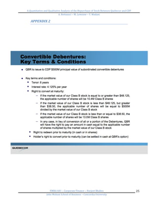A	
  Quantitative	
  and	
  Qualitative	
  Analysis	
  of	
  the	
  Repurchase	
  of	
  Stock	
  Between	
  Quebecor	
  and	
  CDP	
  
A.	
  Bottausci	
  –	
  M.	
  Lemoine	
  –	
  Y.	
  Madani	
  
	
  
EMBA	
  681	
  –	
  Corporate	
  Finance	
  –	
  Harjeet	
  Bhabra	
  
John	
  Molson	
  School	
  of	
  Business	
  –	
  Concordia	
  University	
  
25	
  
APPENDIX	
  2	
  
	
  
	
   	
  
 