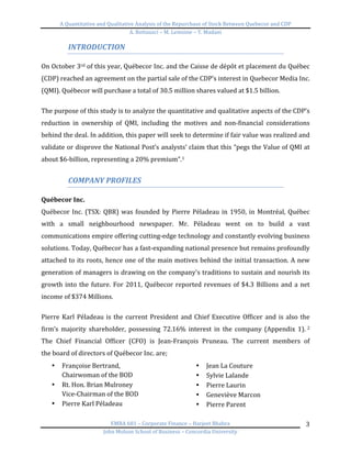 A	
  Quantitative	
  and	
  Qualitative	
  Analysis	
  of	
  the	
  Repurchase	
  of	
  Stock	
  Between	
  Quebecor	
  and	
  CDP	
  
A.	
  Bottausci	
  –	
  M.	
  Lemoine	
  –	
  Y.	
  Madani	
  
	
  
EMBA	
  681	
  –	
  Corporate	
  Finance	
  –	
  Harjeet	
  Bhabra	
  
John	
  Molson	
  School	
  of	
  Business	
  –	
  Concordia	
  University	
  
3	
  
INTRODUCTION	
  
	
  
On	
  October	
  3rd	
  of	
  this	
  year,	
  Québecor	
  Inc.	
  and	
  the	
  Caisse	
  de	
  dépôt	
  et	
  placement	
  du	
  Québec	
  
(CDP)	
  reached	
  an	
  agreement	
  on	
  the	
  partial	
  sale	
  of	
  the	
  CDP’s	
  interest	
  in	
  Quebecor	
  Media	
  Inc.	
  
(QMI).	
  Québecor	
  will	
  purchase	
  a	
  total	
  of	
  30.5	
  million	
  shares	
  valued	
  at	
  $1.5	
  billion.	
  	
  
	
  
The	
  purpose	
  of	
  this	
  study	
  is	
  to	
  analyze	
  the	
  quantitative	
  and	
  qualitative	
  aspects	
  of	
  the	
  CDP’s	
  
reduction	
   in	
   ownership	
   of	
   QMI,	
   including	
   the	
   motives	
   and	
   non-­‐financial	
   considerations	
  
behind	
  the	
  deal.	
  In	
  addition,	
  this	
  paper	
  will	
  seek	
  to	
  determine	
  if	
  fair	
  value	
  was	
  realized	
  and	
  
validate	
  or	
  disprove	
  the	
  National	
  Post’s	
  analysts’	
  claim	
  that	
  this	
  “pegs	
  the	
  Value	
  of	
  QMI	
  at	
  
about	
  $6-­‐billion,	
  representing	
  a	
  20%	
  premium”.1	
  
	
  
COMPANY	
  PROFILES	
  
	
  
Québecor	
  Inc.	
  	
  
Québecor	
  Inc.	
  (TSX:	
  QBR)	
  was	
  founded	
  by	
  Pierre	
  Péladeau	
  in	
  1950,	
  in	
  Montréal,	
  Québec	
  
with	
   a	
   small	
   neighbourhood	
   newspaper.	
   Mr.	
   Péladeau	
   went	
   on	
   to	
   build	
   a	
   vast	
  
communications	
  empire	
  offering	
  cutting-­‐edge	
  technology	
  and	
  constantly	
  evolving	
  business	
  
solutions.	
  Today,	
  Québecor	
  has	
  a	
  fast-­‐expanding	
  national	
  presence	
  but	
  remains	
  profoundly	
  
attached	
  to	
  its	
  roots,	
  hence	
  one	
  of	
  the	
  main	
  motives	
  behind	
  the	
  initial	
  transaction.	
  A	
  new	
  
generation	
  of	
  managers	
  is	
  drawing	
  on	
  the	
  company's	
  traditions	
  to	
  sustain	
  and	
  nourish	
  its	
  
growth	
  into	
  the	
  future.	
  For	
  2011,	
  Québecor	
  reported	
  revenues	
  of	
  $4.3	
  Billions	
  and	
  a	
  net	
  
income	
  of	
  $374	
  Millions.	
  
	
  
Pierre	
  Karl	
  Péladeau	
  is	
  the	
  current	
  President	
  and	
  Chief	
  Executive	
  Officer	
  and	
  is	
  also	
  the	
  
firm’s	
   majority	
   shareholder,	
   possessing	
   72.16%	
   interest	
   in	
   the	
   company	
   (Appendix	
   1).	
  2	
  
The	
   Chief	
   Financial	
   Officer	
   (CFO)	
   is	
   Jean-­‐François	
   Pruneau.	
   The	
   current	
   members	
   of	
  
the	
  board	
  of	
  directors	
  of	
  Québecor	
  Inc.	
  are;	
  	
  
• Françoise	
  Bertrand,	
  	
  
Chairwoman	
  of	
  the	
  BOD	
  
• Rt.	
  Hon.	
  Brian	
  Mulroney	
  
Vice-­‐Chairman	
  of	
  the	
  BOD	
  
• Pierre	
  Karl	
  Péladeau	
  
• Jean	
  La	
  Couture	
  
• Sylvie	
  Lalande	
  
• Pierre	
  Laurin	
  
• Geneviève	
  Marcon	
  
• Pierre	
  Parent	
  
 