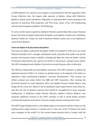 A	
  Quantitative	
  and	
  Qualitative	
  Analysis	
  of	
  the	
  Repurchase	
  of	
  Stock	
  Between	
  Quebecor	
  and	
  CDP	
  
A.	
  Bottausci	
  –	
  M.	
  Lemoine	
  –	
  Y.	
  Madani	
  
	
  
EMBA	
  681	
  –	
  Corporate	
  Finance	
  –	
  Harjeet	
  Bhabra	
  
John	
  Molson	
  School	
  of	
  Business	
  –	
  Concordia	
  University	
  
4	
  
In	
  2000,	
  Québecor	
  Inc.	
  opened	
  a	
  new	
  chapter	
  in	
  its	
  development	
  with	
  the	
  acquisition	
  of	
  the	
  
Groupe	
   Vidéotron	
   Ltée.,	
   the	
   largest	
   cable	
   operator	
   in	
   Québec.	
   Along	
   with	
   Vidéotron,	
  
Québecor	
  picked	
  up	
  its	
  subsidiaries	
  Netgraphe,	
  an	
  important	
  Web	
  content	
  developer	
  and	
  
operator	
   of	
   numerous	
   Web	
   properties,	
   and	
   TVA	
   Group,	
   owner	
   of	
   the	
   TVA	
   broadcasting	
  
network	
  and	
  of	
  magazine	
  publisher	
  TVA	
  Publishing.	
  
	
  
To	
  carry	
  out	
  this	
  major	
  acquisition,	
  Québecor	
  formed	
  a	
  partnership	
  with	
  a	
  major	
  financial	
  
backer,	
  the	
  Caisse	
  de	
  dépôt	
  et	
  placement	
  du	
  Québec,	
  and	
  together	
  created	
  a	
  new	
  subsidiary,	
  
Quebecor	
  Media	
  Inc.	
  Today,	
  the	
  bulk	
  of	
  Quebecor	
  Media’s	
  profit,	
  and	
  in	
  turn	
  Québecor’s	
  
comes	
  from	
  Vidéotron.	
  	
  
	
  
Caisse	
  de	
  dépôt	
  et	
  de	
  placement	
  du	
  Québec	
  
The	
  Caisse	
  de	
  dépôt	
  et	
  placement	
  du	
  Québec	
  (CDP)	
  was	
  founded	
  in	
  1965	
  by	
  an	
  act	
  of	
  the	
  
National	
  Assembly	
  and	
  it	
  manages	
  institutional	
  funds,	
  primarily	
  from	
  public	
  and	
  private	
  
pension	
  and	
  insurance	
  funds	
  in	
  Québec,	
  including	
  the	
  Régie	
  des	
  rentes	
  du	
  Québec	
  and	
  the	
  
Commission	
  administrative	
  des	
  regimes	
  de	
  retraite	
  et	
  d’assurances,	
   amongst	
   dozen	
   others.	
  
The	
  CDP	
  is	
  headquartered	
  in	
  Québec	
  City	
  but	
  has	
  its	
  major	
  business	
  office	
  in	
  Montréal.	
  	
  
	
  
The	
  CDP	
  has	
  traditionally	
  favoured	
  Québec	
  businesses.	
  The	
  CDP’s	
  mandate,	
  as	
  defined	
  by	
  
legislation	
  passed	
  in	
  2003,	
  is	
  to	
  “achieve	
  an	
  optimal	
  return	
  on	
  the	
  deposits	
  of	
  its	
  clients,	
  or	
  
depositors,	
   while	
   contributing	
   to	
  Québec's	
   economic	
   development”3.	
   This	
   concept	
   was	
  
further	
   pressed	
   just	
   weeks	
   before	
   the	
   QBR	
   and	
   CDP	
   transaction.	
   After	
   winning	
   the	
  
provincial	
   elections	
   in	
   early	
   September	
   2012,	
   new	
   Québec	
   Premier	
   Pauline	
   Marois,	
   who	
  
fought	
  off	
  the	
  recent	
  U.S.	
  takeover	
  bid	
  for	
  Québécois	
  home-­‐improvement	
  chain	
  Rona	
  Inc.,	
  
said	
   that	
   the	
   role	
   of	
   Quebec’s	
   pension	
   fund	
   should	
   be	
   strengthened	
   to	
   keep	
   corporate	
  
headquarters	
   in	
   Québécois	
   hands.4 	
  Nicolas	
   Marceau,	
   Québec’s	
   Finance	
   Minister,	
   also	
  
proposed	
   additional	
   revisions	
   to	
   the	
   CDP’s	
   mandate	
   so	
   that	
   it	
   would	
   further	
   promote	
  
economic	
  development	
  and	
  work	
  to	
  “keep	
  the	
  strategic	
  decision-­‐making	
  centers	
  here.”	
  
	
  
The	
  CDP’S	
  large	
  holdings	
  make	
  it	
  a	
  formidable	
  player	
  in	
  investment	
  markets.	
  Today	
  it	
  is	
  the	
  
leading	
  private	
  equity	
  investor	
  in	
  Canada	
  and	
  it	
  is	
  also	
  one	
  of	
  the	
  10	
  largest	
  real	
  estate	
  
asset	
   managers	
   in	
   the	
   world.5	
  It	
   is	
   the	
   second	
   largest	
   pension	
   fund	
   in	
   Canada,	
   with	
   the	
  
 