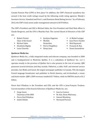A	
  Quantitative	
  and	
  Qualitative	
  Analysis	
  of	
  the	
  Repurchase	
  of	
  Stock	
  Between	
  Quebecor	
  and	
  CDP	
  
A.	
  Bottausci	
  –	
  M.	
  Lemoine	
  –	
  Y.	
  Madani	
  
	
  
EMBA	
  681	
  –	
  Corporate	
  Finance	
  –	
  Harjeet	
  Bhabra	
  
John	
  Molson	
  School	
  of	
  Business	
  –	
  Concordia	
  University	
  
5	
  
Canada	
  Pension	
  Plan	
  (CPP)	
  in	
  first	
  place.6	
  In	
  addition,	
  the	
  CDP’s	
  financial	
  soundness	
  has	
  
earned	
   it	
   the	
   best	
   credit	
   ratings	
   issued	
   by	
   the	
   following	
   credit	
   rating	
   agencies:	
   Moody's	
  
Investors	
  Service,	
  Standard	
  and	
  Poor's,	
  and	
  Dominion	
  Bond	
  Rating	
  Service.7	
  As	
  of	
  February	
  
2012,	
  the	
  CDP’s	
  total	
  assets	
  under	
  management	
  amount	
  to	
  $159	
  billion.	
  
	
  
The	
  CDP’s	
  President	
  and	
  CEO	
  is	
  Michael	
  Sabia,	
  the	
  Vice-­‐President	
  and	
  Chief	
  Risk	
  officer	
  is	
  
Claude	
  Bergeron,	
  and	
  the	
  CFO	
  is	
  Maarika	
  Paul.	
  The	
  current	
  Board	
  of	
  Directors	
  of	
  the	
  CDP	
  
are:	
  
§ Robert	
  Tessier	
  
Chair	
  of	
  the	
  board	
  
§ Michael	
  Sabia	
  
§ Elisabetta	
  Bigsby	
  
§ Luise	
  Charette	
  
§ Jocelyne	
  Dagenias	
  
§ Michèle	
  
Desjardins	
  
§ Pierre	
  Fitzgibbon	
  
§ Denys	
  Jean	
  
§ A.	
  Michel	
  Lavigne	
  
§ Jean	
  Pierre	
  Ouellet	
  
§ Réal	
  Raymond	
  
§ François	
  R.	
  Roy	
  
§ Ouma	
  Sananikone	
  
	
  
Quebecor	
  Media	
  Inc.	
  
Quebecor	
  Media	
  Inc.,	
  a	
  fully	
  integrated	
  media	
  and	
  telecom	
  company,	
  was	
  founded	
  in	
  2000	
  
and	
   is	
   headquartered	
   in	
   Montréal,	
   Québec.	
   It	
   is	
   a	
   subsidiary	
   of	
   Québecor	
   Inc.	
   and	
   it	
  
operates	
  mostly	
  in	
  the	
  province	
  of	
  Québec	
  but	
  is	
  also	
  present	
  in	
  the	
  rest	
  of	
  country.	
  QMI	
  
possesses	
  several	
  divisions	
  and	
  they	
  include;	
  Vidéotron,	
  a	
  cable,	
  VoIP,	
  and	
  internet	
  service	
  
provider,	
  Sun	
  Media	
  and	
  Canoë,	
  the	
  largest	
  newspaper	
  publisher	
  in	
  Canada,	
  TVA,	
  the	
  largest	
  
French	
  language	
  broadcaster	
  and	
  publisher	
  in	
  North	
  America,	
  and	
  Archambault,	
  a	
  music	
  
and	
  book	
  retailer.	
  QMI’s	
  2009	
  revenues	
  totalled	
  $3.7	
  billion,	
  while	
  its	
  EBITDA	
  stood	
  at	
  $1.2	
  
billion.	
  	
  
	
  
Pierre	
   Karl	
   Péladeau	
   is	
   the	
   President	
   and	
   CEO,	
   and	
   the	
   CFO	
   is	
   Jean-­‐François	
   Trudeau.	
  
Current	
  members	
  of	
  the	
  board	
  of	
  directors	
  of	
  Québecor	
  Media	
  Inc.	
  are;	
  
§ Serge	
  Gouin	
  
Chairman	
  of	
  the	
  BOD	
  
§ Pierre	
  Karl	
  Péladeau	
  
§ André	
  Delisle	
  
§ Jean	
  La	
  Couture	
  
§ Rt.	
  Hon.	
  Brian	
  Mulroney,	
  
§ Samuel	
  Minzberg	
  
§ Normand	
  Provost	
  
	
  
	
  
	
  
	
  
	
  
 