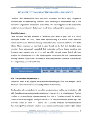 A	
  Quantitative	
  and	
  Qualitative	
  Analysis	
  of	
  the	
  Repurchase	
  of	
  Stock	
  Between	
  Quebecor	
  and	
  CDP	
  
A.	
  Bottausci	
  –	
  M.	
  Lemoine	
  –	
  Y.	
  Madani	
  
	
  
EMBA	
  681	
  –	
  Corporate	
  Finance	
  –	
  Harjeet	
  Bhabra	
  
John	
  Molson	
  School	
  of	
  Business	
  –	
  Concordia	
  University	
  
6	
  
THE	
  CABLE,	
  TELECOMMUNICATIONS	
  &	
  MEDIA	
  INDUSTRIES	
  
	
  
Canadian	
  cable,	
  telecommunications	
  and	
  media	
  businesses	
  operate	
  in	
  highly	
  competitive	
  
industries	
  that	
  are	
  experiencing	
  relentless	
  rapid	
  technological	
  developments	
  and	
  in	
  turn	
  
necessitate	
  large	
  capital	
  investments	
  by	
  the	
  firms.	
  	
  The	
  following	
  provides	
  the	
  reader	
  some	
  
insight	
  into	
  these	
  industries	
  that	
  are	
  very	
  much	
  linked	
  and	
  dependent	
  on	
  each	
  other.	
  	
  
	
  
The	
  Cable	
  Industry	
  
Cable	
   television	
   has	
   been	
   available	
   in	
   Canada	
   for	
   more	
   than	
   50	
   years	
   and	
   it	
   is	
   a	
   well-­‐
developed	
   market.	
   As	
   2010,	
   there	
   were	
   approximately	
   8.3	
   million	
   cable	
   television	
  
customers	
  in	
  Canada.	
  The	
  total	
  industry	
  revenue	
  for	
  2012	
  was	
  estimated	
  to	
  be	
  over	
  $10.1	
  
billion.	
   These	
   revenues	
   are	
   expected	
   to	
   grow	
   based	
   on	
   the	
   fact	
   that	
   Canadian	
   cable	
  
operators	
   have	
   aggressively	
   upgraded	
   their	
   networks	
   and	
   have	
   begun	
   launching	
   and	
  
deploying	
   new	
   products	
   and	
   services,	
   such	
   as	
   cable	
   Internet	
   access,	
   digital	
   television	
  
services	
  and	
  telephony	
  services.	
  The	
  following	
  table	
  summarizes	
  the	
  most	
  recent	
  available	
  
industry	
  revenue	
  statistics	
  for	
  the	
  Canadian	
  and	
  American	
  cable	
  television	
  industries	
  and	
  
the	
  Compounded	
  Annual	
  Growth	
  Rate.	
  	
  
	
  
CANADIAN	
  &	
  US	
  CABLE	
  INDUSTRIES	
   2010	
   2009	
   2008	
   2007	
   2006	
   CAGR	
  
REVENUE	
  (BILLIONS)	
   $10.10	
   $9.20	
   $8.20	
   $7.10	
   $6.10	
   13.5%	
  
	
  
	
  
The	
  Telecommunications	
  Industry	
  	
  
The	
  details	
  found	
  in	
  this	
  segment	
  description	
  have	
  been	
  largely	
  taken	
  from	
  Mergent’s	
  North	
  
American	
  Telecommunications	
  Sectors	
  May	
  2012	
  industry	
  review.	
  	
  
	
  
The	
  Canadian	
  telecoms	
  industry	
  is	
  one	
  of	
  the	
  most	
  developed	
  mobile	
  markets	
  in	
  the	
  world,	
  
with	
  Canadian	
  consumers	
  continuing	
  to	
  adopt	
  wireless	
  services	
  at	
  a	
  healthy	
  pace.	
  This	
  has	
  
resulted	
  in	
  carriers	
  offering	
  coverage	
  to	
  more	
  than	
  99%	
  of	
  Canadians.	
  Overall,	
  the	
  wireless	
  
communications	
  sector	
  plays	
  an	
  important	
  role	
  in	
  the	
  telecoms	
  industry,	
  generating	
  a	
  total	
  
economic	
   value	
   of	
   about	
   $41	
   billion.	
   The	
   Canadian	
   Wireless	
   Telecommunications	
  
Association	
  (CWTA)	
  estimates	
  wireless	
  phone	
  customers	
  in	
  Canada	
  numbered	
  25.1	
  million	
  
 