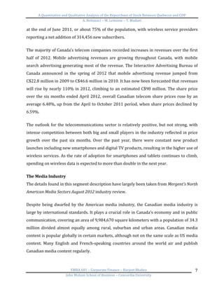 A	
  Quantitative	
  and	
  Qualitative	
  Analysis	
  of	
  the	
  Repurchase	
  of	
  Stock	
  Between	
  Quebecor	
  and	
  CDP	
  
A.	
  Bottausci	
  –	
  M.	
  Lemoine	
  –	
  Y.	
  Madani	
  
	
  
EMBA	
  681	
  –	
  Corporate	
  Finance	
  –	
  Harjeet	
  Bhabra	
  
John	
  Molson	
  School	
  of	
  Business	
  –	
  Concordia	
  University	
  
7	
  
at	
  the	
  end	
  of	
  June	
  2011,	
  or	
  about	
  75%	
  of	
  the	
  population,	
  with	
  wireless	
  service	
  providers	
  
reporting	
  a	
  net	
  addition	
  of	
  314,456	
  new	
  subscribers.	
  
	
  
The	
  majority	
  of	
  Canada’s	
  telecom	
  companies	
  recorded	
  increases	
  in	
  revenues	
  over	
  the	
  first	
  
half	
   of	
   2012.	
   Mobile	
   advertising	
   revenues	
   are	
   growing	
   throughout	
   Canada,	
   with	
   mobile	
  
search	
  advertising	
  generating	
  most	
  of	
  the	
  revenue.	
  The	
  Interactive	
  Advertising	
  Bureau	
  of	
  
Canada	
   announced	
   in	
   the	
   spring	
   of	
   2012	
   that	
   mobile	
   advertising	
   revenue	
   jumped	
   from	
  
C$22.8	
  million	
  in	
  2009	
  to	
  C$46.6	
  million	
  in	
  2010.	
  It	
  has	
  now	
  been	
  forecasted	
  that	
  revenues	
  
will	
  rise	
  by	
  nearly	
  110%	
  in	
  2012,	
  climbing	
  to	
  an	
  estimated	
  C$98	
  million.	
  The	
  share	
  price	
  
over	
  the	
  six	
  months	
  ended	
  April	
  2012,	
  overall	
  Canadian	
  telecom	
  share	
  prices	
  rose	
  by	
  an	
  
average	
  6.48%,	
  up	
  from	
  the	
  April	
  to	
  October	
  2011	
  period,	
  when	
  share	
  prices	
  declined	
  by	
  
6.59%.	
  	
  
	
  
The	
  outlook	
  for	
  the	
  telecommunications	
  sector	
  is	
  relatively	
  positive,	
  but	
  not	
  strong,	
  with	
  
intense	
  competition	
  between	
  both	
  big	
  and	
  small	
  players	
  in	
  the	
  industry	
  reflected	
  in	
  price	
  
growth	
   over	
   the	
   past	
   six	
   months.	
   Over	
   the	
   past	
   year,	
   there	
   were	
   constant	
   new	
   product	
  
launches	
  including	
  new	
  smartphones	
  and	
  digital	
  TV	
  products,	
  resulting	
  in	
  the	
  higher	
  use	
  of	
  
wireless	
  services.	
  As	
  the	
  rate	
  of	
  adoption	
  for	
  smartphones	
  and	
  tablets	
  continues	
  to	
  climb,	
  
spending	
  on	
  wireless	
  data	
  is	
  expected	
  to	
  more	
  than	
  double	
  in	
  the	
  next	
  year.	
  	
  
	
  
The	
  Media	
  Industry	
  	
  
The	
  details	
  found	
  in	
  this	
  segment	
  description	
  have	
  largely	
  been	
  taken	
  from	
  Mergent’s	
  North	
  
American	
  Media	
  Sectors	
  August	
  2012	
  industry	
  review.	
  	
  
	
  
Despite	
   being	
   dwarfed	
   by	
   the	
   American	
   media	
   industry,	
   the	
   Canadian	
   media	
   industry	
   is	
  
large	
  by	
  international	
  standards.	
  It	
  plays	
  a	
  crucial	
  role	
  in	
  Canada’s	
  economy	
  and	
  in	
  public	
  
communication,	
  covering	
  an	
  area	
  of	
  9,984,670	
  square	
  kilometers	
  with	
  a	
  population	
  of	
  34.3	
  
million	
   divided	
   almost	
   equally	
   among	
   rural,	
   suburban	
   and	
   urban	
   areas.	
   Canadian	
   media	
  
content	
  is	
  popular	
  globally	
  in	
  certain	
  markets,	
  although	
  not	
  on	
  the	
  same	
  scale	
  as	
  US	
  media	
  
content.	
   Many	
   English	
   and	
   French-­‐speaking	
   countries	
   around	
   the	
   world	
   air	
   and	
   publish	
  
Canadian	
  media	
  content	
  regularly.	
  
	
  
 