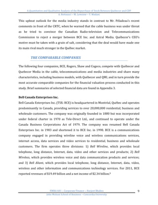 A	
  Quantitative	
  and	
  Qualitative	
  Analysis	
  of	
  the	
  Repurchase	
  of	
  Stock	
  Between	
  Quebecor	
  and	
  CDP	
  
A.	
  Bottausci	
  –	
  M.	
  Lemoine	
  –	
  Y.	
  Madani	
  
	
  
EMBA	
  681	
  –	
  Corporate	
  Finance	
  –	
  Harjeet	
  Bhabra	
  
John	
  Molson	
  School	
  of	
  Business	
  –	
  Concordia	
  University	
  
9	
  
This	
   upbeat	
   outlook	
   for	
   the	
   media	
   industry	
   stands	
   in	
   contrast	
   to	
   Mr.	
   Péladeau’s	
   recent	
  
comments	
  in	
  front	
  of	
  the	
  CRTC,	
  when	
  he	
  warned	
  that	
  the	
  cable	
  business	
  was	
  under	
  threat	
  
as	
   he	
   tried	
   to	
   convince	
   the	
   Canadian	
   Radio-­‐television	
   and	
   Telecommunications	
  
Commission	
   to	
   reject	
   a	
   merger	
   between	
   BCE	
   Inc.	
   and	
   Astral	
   Media.	
   Québecor’s	
   CEO’s	
  
motive	
  must	
  be	
  taken	
  with	
  a	
  grain	
  of	
  salt,	
  considering	
  that	
  the	
  deal	
  would	
  have	
  made	
  one	
  
its	
  main	
  rival	
  much	
  stronger	
  in	
  the	
  Québec	
  market.	
  	
  
	
  
THE	
  COMPARABLE	
  COMPANIES	
  
	
  
The	
  following	
  four	
  companies,	
  BCE,	
  Rogers,	
  Shaw	
  and	
  Cogeco,	
  compete	
  with	
  Québecor	
  and	
  
Quebecor	
  Media	
  in	
  the	
  cable,	
  telecommunications	
  and	
  media	
  industries	
  and	
  share	
  many	
  
characteristics,	
  including	
  business	
  models,	
  with	
  Québecor	
  and	
  QMI,	
  and	
  in	
  turn	
  provide	
  the	
  
most	
  accurate	
  comparable	
  companies	
  for	
  the	
  financial	
  valuation	
  process	
  conducted	
  in	
  this	
  
study.	
  Brief	
  summaries	
  of	
  selected	
  financial	
  data	
  are	
  found	
  in	
  Appendix	
  3.	
  	
  
	
  
Bell	
  Canada	
  Enterprises	
  Inc.	
  	
  
Bell	
  Canada	
  Enterprises	
  Inc.	
  (TSX:	
  BCE)	
  is	
  headquartered	
  in	
  Montréal,	
  Québec	
  and	
  operates	
  
predominantly	
  in	
  Canada,	
  providing	
  services	
  to	
  over	
  20,000,000	
  residential,	
  business	
  and	
  
wholesale	
  customers.	
  The	
  company	
  was	
  originally	
  founded	
  in	
  1880	
  but	
  was	
  incorporated	
  
under	
   federal	
   charter	
   in	
   1970	
   as	
   Tele-­‐Direct	
   Ltd.,	
   and	
   continued	
   to	
   operate	
   under	
   the	
  
Canada	
   Business	
   Corporations	
   Act	
   of	
   1979.	
   The	
   company	
   was	
   renamed	
   Bell	
   Canada	
  
Enterprises	
  Inc.	
  in	
  1983	
  and	
  shortened	
  it	
  to	
  BCE	
  Inc.	
  in	
  1998.	
  BCE	
  is	
  a	
  communications	
  
company	
   engaged	
   in	
   providing	
   wireline	
   voice	
   and	
   wireless	
   communications	
   services,	
  
internet	
   access,	
   data	
   services	
   and	
   video	
   services	
   to	
   residential,	
   business	
   and	
   wholesale	
  
customers.	
   The	
   firm	
   operates	
   three	
   divisions:	
   1)	
   Bell	
   Wireline,	
   which	
   provides	
   local	
  
telephone,	
   long	
   distance,	
   Internet,	
   data,	
   video	
   and	
   other	
   services	
   and	
   products;	
   2)	
   Bell	
  
Wireless,	
   which	
   provides	
   wireless	
   voice	
   and	
   data	
   communication	
   products	
   and	
   services;	
  
and	
   3)	
   Bell	
   Aliant,	
   which	
   provides	
   local	
   telephone,	
   long	
   distance,	
   Internet,	
   data,	
   video,	
  
wireless	
  and	
  other	
  information	
  and	
  communications	
  technology	
  services.	
  For	
  2011,	
  BCE	
  
reported	
  revenues	
  of	
  $19.49	
  billion	
  and	
  a	
  net	
  income	
  of	
  $2.34	
  billion.8	
  
	
  
	
  
 