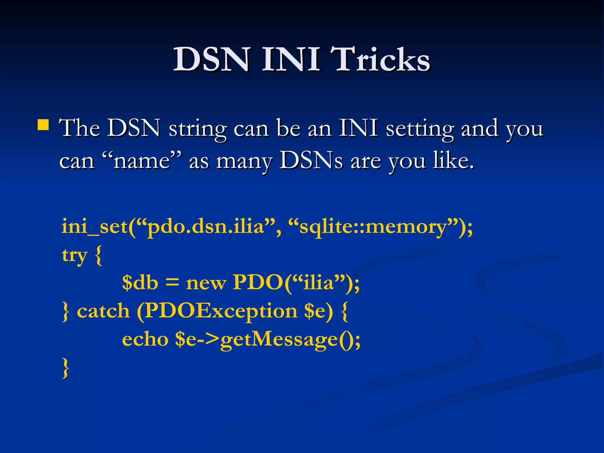 DSN INI Tricks The DSN string can be an INI setting and you can “name” as many DSNs are you like. ini_set(“pdo.dsn.ilia”, “sqlite::memory”); try { $db = new PDO(“ilia”); } catch (PDOException $e) { echo $e->getMessage(); } 