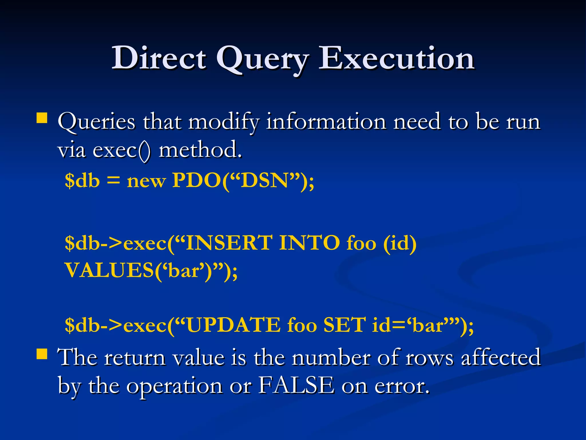 Direct Query Execution Queries that modify information need to be run via exec() method. The return value is the number of rows affected by the operation or FALSE on error. $db = new PDO(“DSN”); $db->exec(“INSERT INTO foo (id) VALUES(‘bar’)”); $db->exec(“UPDATE foo SET id=‘bar’”); 