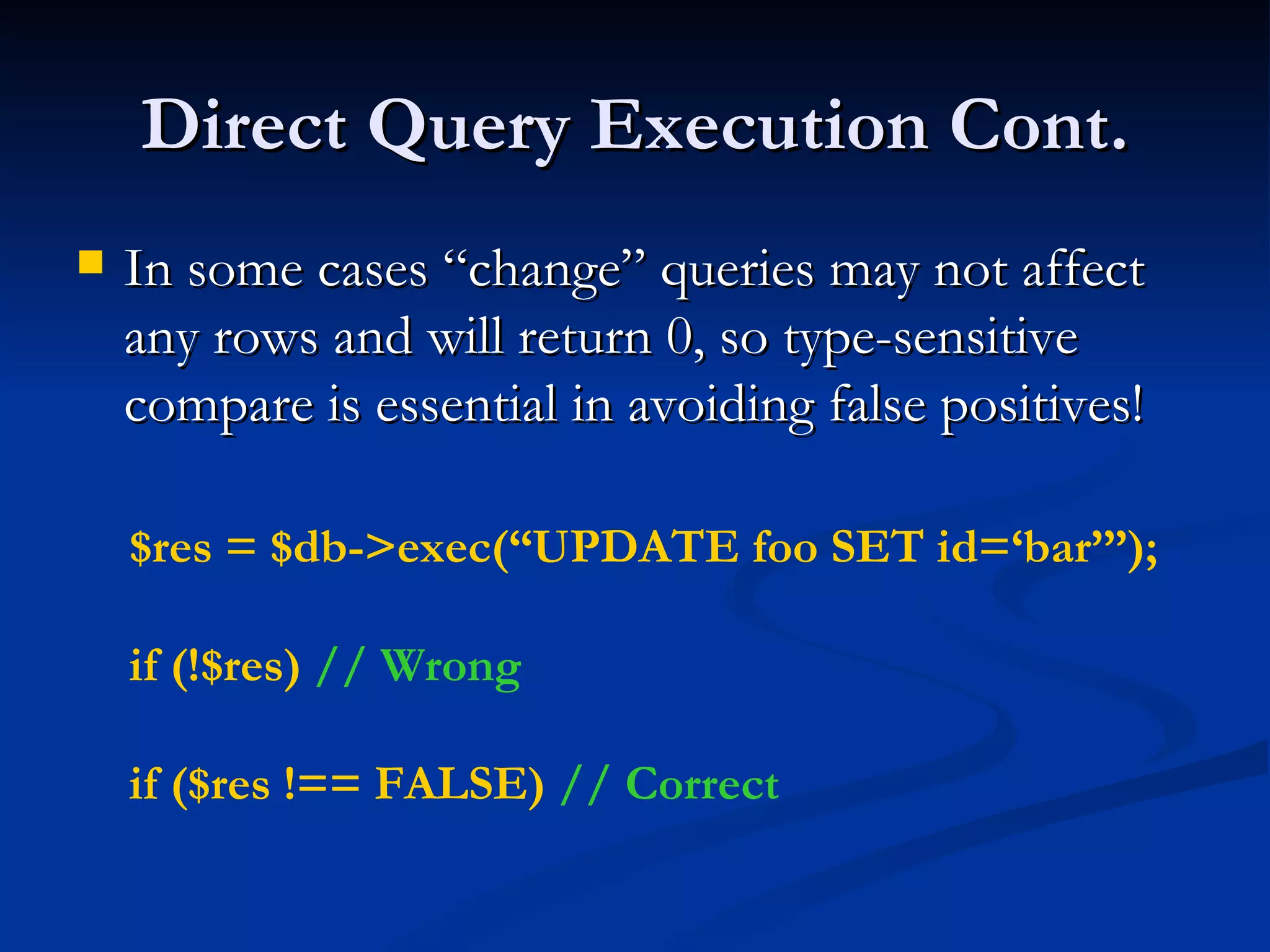 Direct Query Execution Cont. In some cases “change” queries may not affect any rows and will return 0, so type-sensitive compare is essential in avoiding false positives! $res = $db->exec(“UPDATE foo SET id=‘bar’”); if (!$res)  // Wrong if ($res !== FALSE)  // Correct   