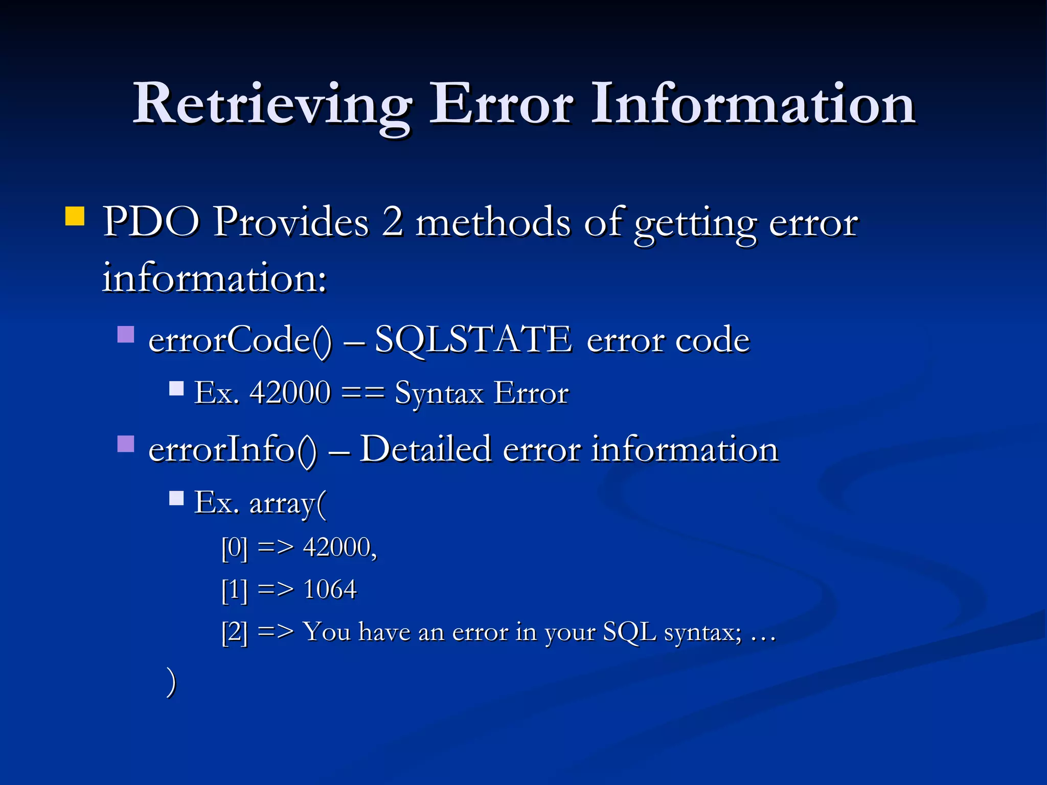 Retrieving Error Information PDO Provides 2 methods of getting error information: errorCode() – SQLSTATE  error code Ex. 42000 == Syntax Error errorInfo() – Detailed error information Ex. array( [0] => 42000, [1] => 1064 [2] => You have an error in your SQL syntax; … ) 
