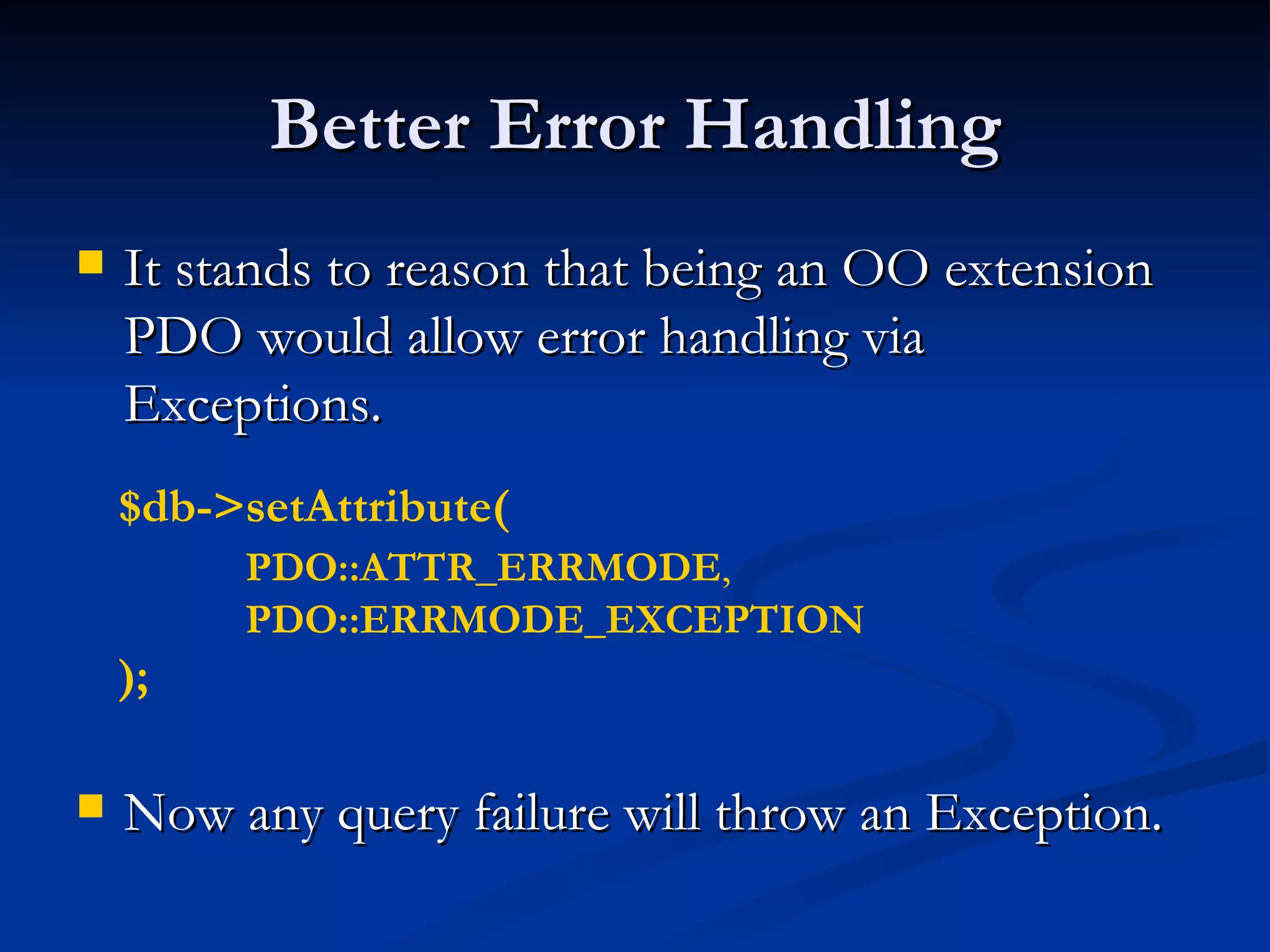 Better Error Handling It stands to reason that being an OO extension PDO would allow error handling via Exceptions. Now any query failure will throw an Exception. $db->setAttribute( PDO::ATTR_ERRMODE ,  PDO::ERRMODE_EXCEPTION   ); 