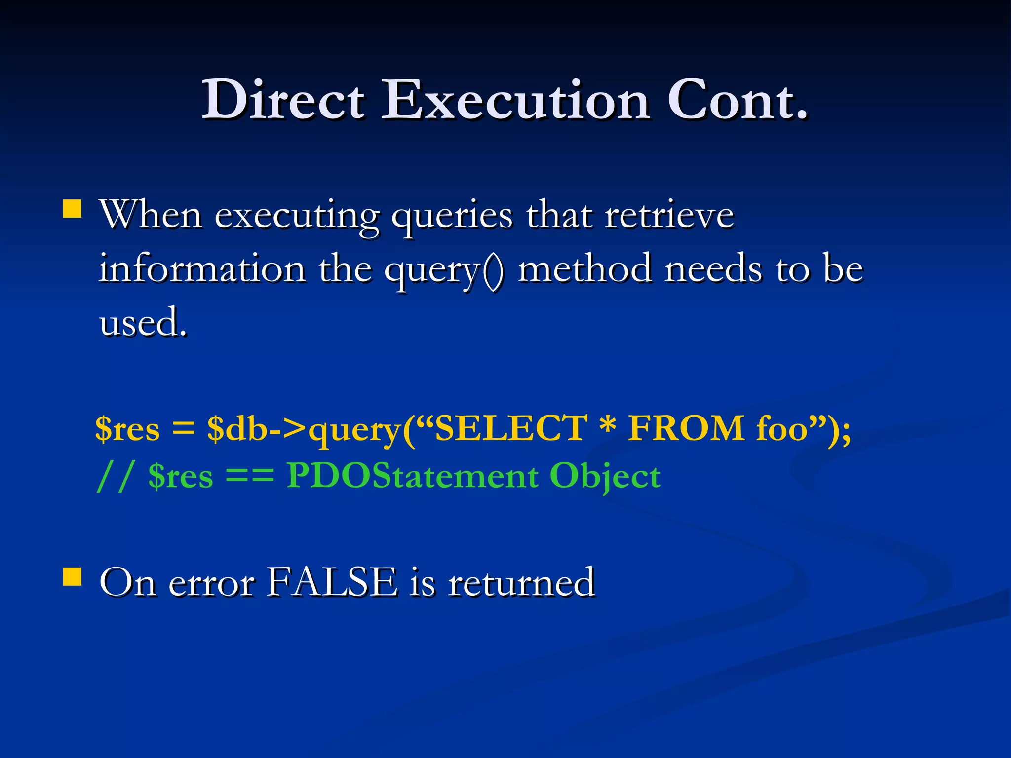 Direct Execution Cont. When executing queries that retrieve information the query() method needs to be used. On error FALSE is returned $res = $db->query(“SELECT * FROM foo”); // $res == PDOStatement Object 